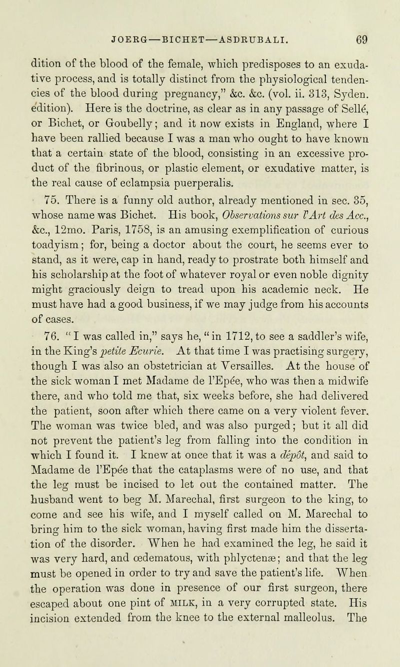 dition of the blood of the female, which predisposes to an exuda- tive process, and is totally distinct from the physiological tenden- cies of the blood during pregnancy, &c. &c. (vol. ii. 313, Syden. edition). Here is the doctrine, as clear as in any passage of Selle, or Bichet, or Goubelly; and it now exists in England, where I have been rallied because I was a man who ought to have known that a certain state of the blood, consisting in an excessive pro- duct of the fibrinous, or plastic element, or exudative matter, is the real cause of eclampsia puerperalis. 75. There is a funny old author, already mentioned in sec. 35, whose name was Bichet. His book, Observations sur TArt cks Ace, &c, 12mo. Paris, 1758, is an amusing exemplification of curious toadyism; for, being a doctor about the court, he seems ever to stand, as it were, cap in hand, ready to prostrate both himself and his scholarship at the foot of whatever royal or even noble dignity might graciously deign to tread upon his academic neck. He must have had a good business, if we may judge from his accounts of cases. 76.  I was called in, says he, in 1712, to see a saddler's wife, in the King's petite Ecurie. At that time I was practising surgery, though I was also an obstetrician at Versailles. At the house of the sick woman I met Madame de l'Epde, who was then a midwife there, and who told me that, six weeks before, she had delivered the patient, soon after which there came on a very violent fever. The woman was twice bled, and was also purged; but it all did not prevent the patient's leg from falling into the condition in which I found it. I knew at once that it was a depot, and said to Madame de l'Epee that the cataplasms were of no use, and that the leg must be incised to let out the contained matter. The husband went to beg M. Marechal, first surgeon to the king, to come and see his wife, and I myself called on M. Marechal to bring him to the sick woman, having first made him the disserta- tion of the disorder. When he had examined the leg, he said it was very hard, and oedematous, with phlyctenas; and that the leg must be opened in order to try and save the patient's life. When the operation was done in presence of our first surgeon, there escaped about one pint of milk, in a very corrupted state. His incision extended from the knee to the external malleolus. The
