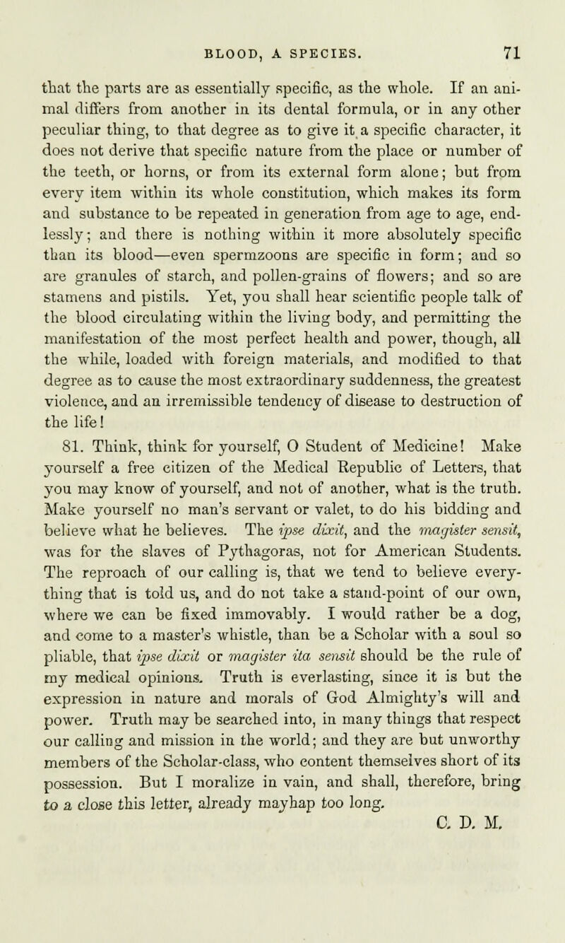 that the parts are as essentially specific, as the whole. If an ani- mal differs from another in its dental formula, or in any other peculiar thing, to that degree as to give it a specific character, it does not derive that specific nature from the place or number of the teeth, or horns, or from its external form alone; but from every item within its whole constitution, which makes its form and substance to be repeated in generation from age to age, end- lessly; and there is nothing within it more absolutely specific than its blood—even spermzoons are specific in form; and so are granules of starch, and pollen-grains of flowers; and so are stamens and pistils. Yet, you shall hear scientific people talk of the blood circulating within the living body, and permitting the manifestation of the most perfect health and power, though, all the while, loaded with foreign materials, and modified to that degree as to cause the most extraordinary suddenness, the greatest violence, and an irremissible tendency of disease to destruction of the life! 81. Think, think for yourself, 0 Student of Medicine! Make yourself a free citizen of the Medical Republic of Letters, that you may know of yourself, and not of another, what is the truth. Make yourself no man's servant or valet, to do his bidding and believe what he believes. The ipse dixit, and the magister sensit, was for the slaves of Pythagoras, not for American Students. The reproach of our calling is, that we tend to believe every- thing that is told us, and do not take a stand-point of our own, where we can be fixed immovably. I would rather be a dog, and come to a master's whistle, than be a Scholar with a soul so pliable, that ipse dixit or magister ita sensit should be the rule of my medical opinions. Truth is everlasting, since it is but the expression in nature and morals of God Almighty's will and power. Truth may be searched into, in many things that respect our calling and mission in the world; and they are but unworthy members of the Scholar-class, who content themselves short of its possession. But I moralize in vain, and shall, therefore, bring to a close this letter, already mayhap too long. C. D. M.