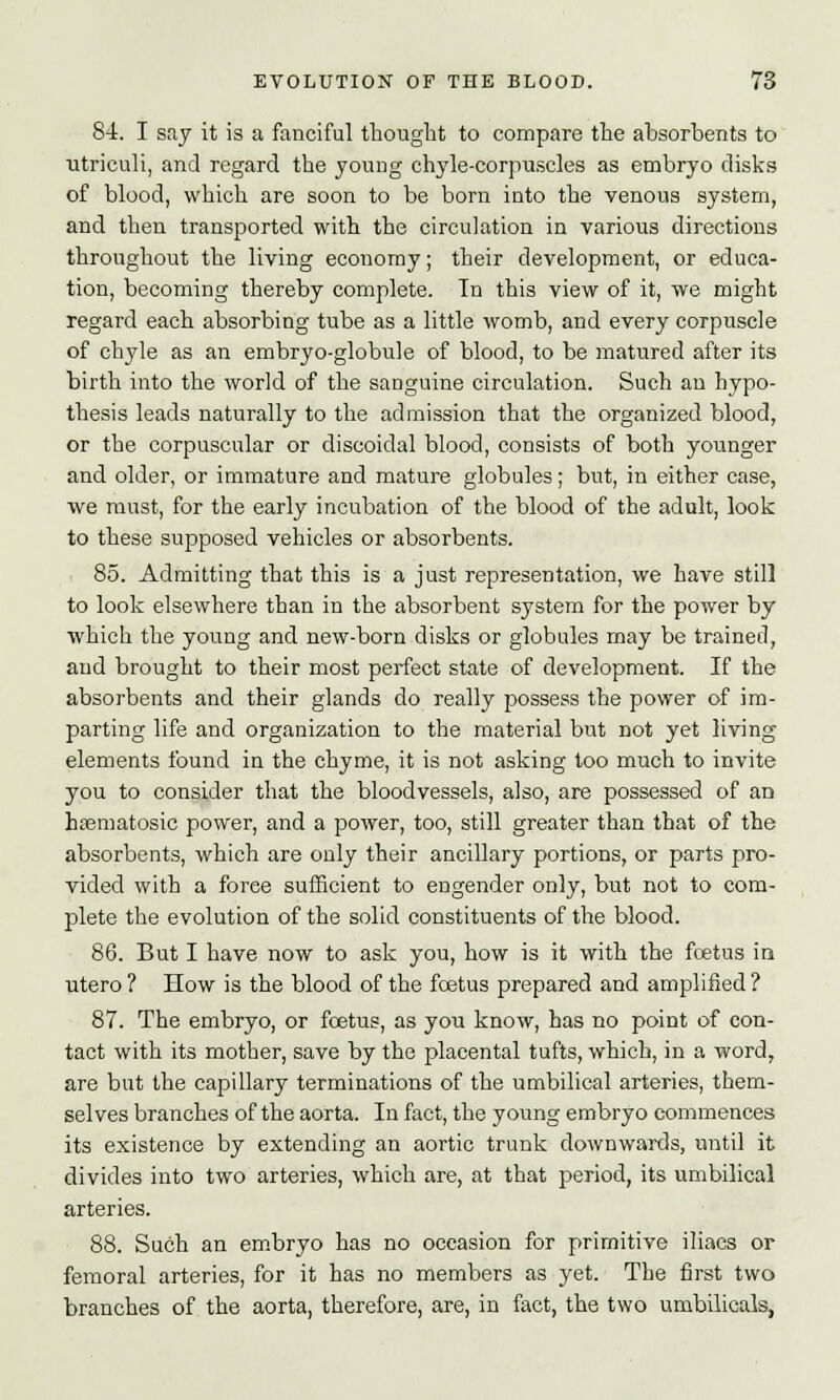 84. I say it is a fanciful thought to compare the absorbents to utriculi, and regard the young chyle-corpuscles as embryo disks of blood, which are soon to be born into the venous system, and then transported with the circulation in various directions throughout the living economy; their development, or educa- tion, becoming thereby complete. In this view of it, we might regard each absorbing tube as a little womb, and every corpuscle of chyle as an embryo-globule of blood, to be matured after its birth into the world of the sanguine circulation. Such an hypo- thesis leads naturally to the admission that the organized blood, or the corpuscular or discoidal blood, consists of both younger and older, or immature and mature globules; but, in either case, we must, for the early incubation of the blood of the adult, look to these supposed vehicles or absorbents. 85. Admitting that this is a just representation, we have still to look elsewhere than in the absorbent system for the power by which the young and new-born disks or globules may be trained, and brought to their most perfect state of development. If the absorbents and their glands do really possess the power of im- parting life and organization to the material but not yet living elements found in the chyme, it is not asking too much to invite you to consider that the bloodvessels, also, are possessed of an hsematosic power, and a power, too, still greater than that of the absorbents, which are only their ancillary portions, or parts pro- vided with a force sufficient to engender only, but not to com- plete the evolution of the solid constituents of the blood. 86. But I have now to ask you, how is it with the fetus in utero ? How is the blood of the foetus prepared and amplified ? 87. The embryo, or fetus, as you know, has no point of con- tact with its mother, save by the placental tufts, which, in a word, are but the capillary terminations of the umbilical arteries, them- selves branches of the aorta. In fact, the young embryo commences its existence by extending an aortic trunk downwards, until it divides into two arteries, which are, at that period, its umbilical arteries. 88. Such an embryo has no occasion for primitive iliacs or femoral arteries, for it has no members as yet. The first two branches of the aorta, therefore, are, in fact, the two umbilicals,