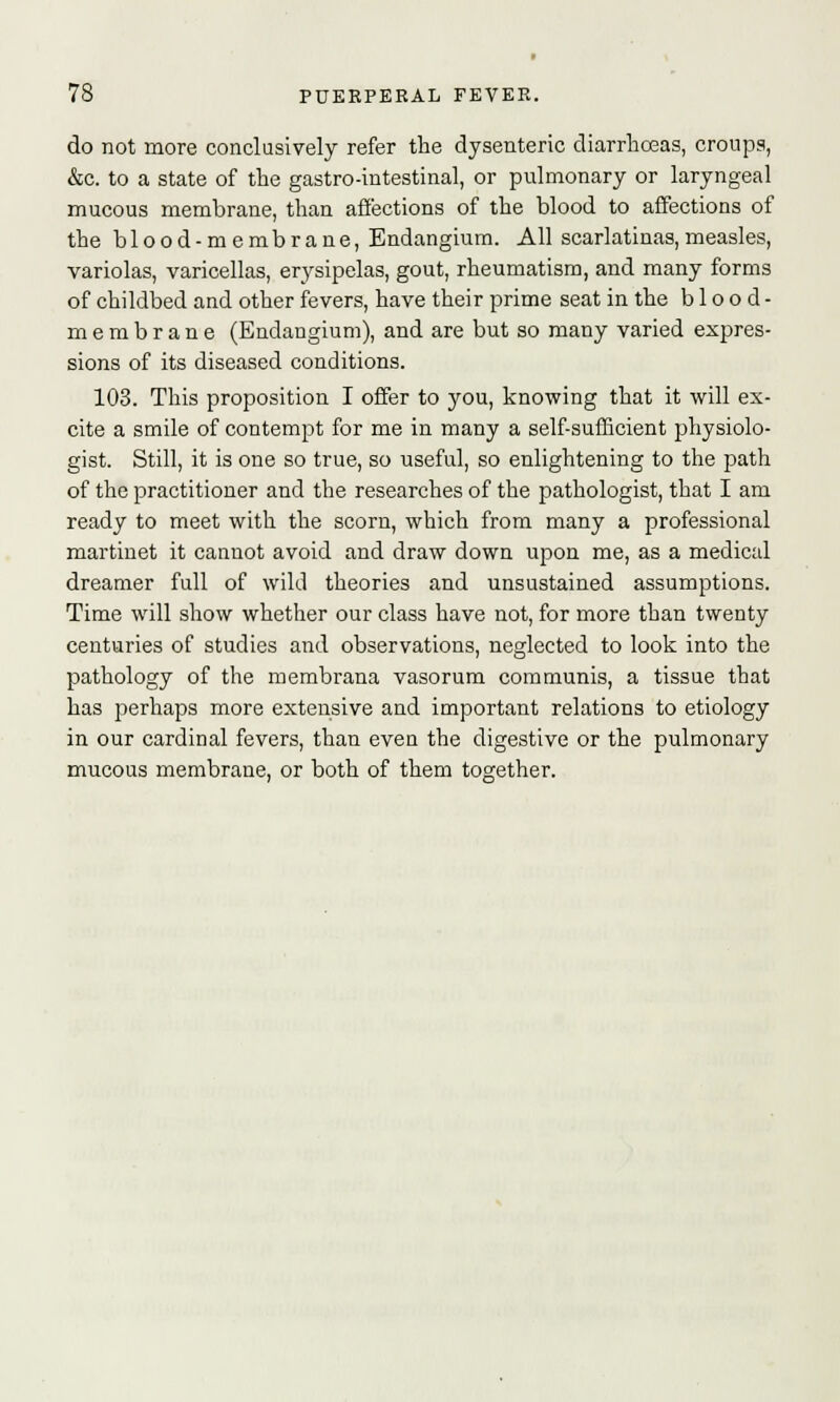 do not more conclusively refer the dysenteric diarrhoeas, croups, &c. to a state of the gastro-intestinal, or pulmonary or laryngeal mucous membrane, than affections of the blood to affections of the blood-membrane, Endangium. All scarlatinas,measles, variolas, varicellas, erysipelas, gout, rheumatism, and many forms of childbed and other fevers, have their prime seat in the blood- membrane (Endangium), and are but so many varied expres- sions of its diseased conditions. 103. This proposition I offer to you, knowing that it will ex- cite a smile of contempt for me in many a self-sufficient physiolo- gist. Still, it is one so true, so useful, so enlightening to the path of the practitioner and the researches of the pathologist, that I am ready to meet with the scorn, which from many a professional martinet it cannot avoid and draw down upon me, as a medical dreamer full of wild theories and unsustained assumptions. Time will show whether our class have not, for more than twenty centuries of studies and observations, neglected to look into the pathology of the membrana vasorum communis, a tissue that has perhaps more extensive and important relations to etiology in our cardinal fevers, than even the digestive or the pulmonary mucous membrane, or both of them together.