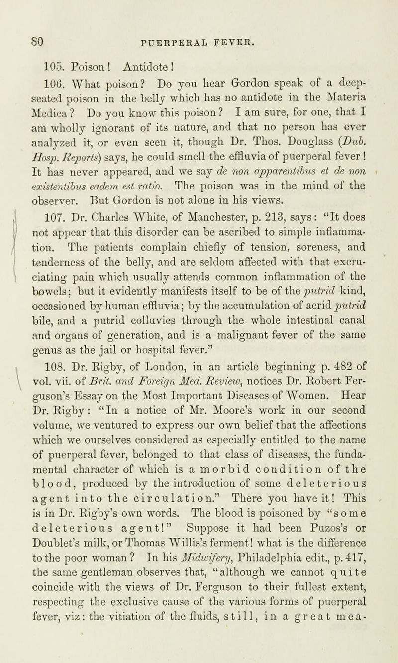 105. Poison ! Antidote ! 106. What poison? Do you hear Gordon speak of a deep- seated poison in the belly which has no antidote in the Materia Medica ? Do you know this poison ? I am sure, for one, that I am wholly ignorant of its nature, and that no person has ever analyzed it, or even seen it, though Dr. Thos. Douglass {Dub. Hosp. Reports) says, he could smell the effluvia of puerperal fever ! It has never appeared, and we say de non apparenlibus et de non existenlibus eadem est ratio. The poison was in the mind of the observer. But Gordon is not alone in his views. 107. Dr. Charles White, of Manchester, p. 213, says: It does not appear that this disorder can be ascribed to simple inflamma- tion. The patients complain chiefly of tension, soreness, and tenderness of the belly, and are seldom affected with that excru- ciating pain which usually attends common inflammation of the bowels; but it evidently manifests itself to be of the putrid kind, occasioned by human effluvia; by the accumulation of acrid putrid bile, and a putrid colluvies through the whole intestinal canal and organs of generation, and is a malignant fever of the same genus as the jail or hospital fever. 108. Dr. Rigby, of London, in an article beginning p. 482 of vol. vii. of Brit, and Foreign Med. Review, notices Dr. Robert Fer- guson's Essay on the Most Important Diseases of Women. Hear Dr. Rigby:  In a notice of Mr. Moore's work in our second volume, we ventured to express our own belief that the affections which we ourselves considered as especially entitled to the name of puerperal fever, belonged to that class of diseases, the funda- mental character of which is a morbid condition of the blood, produced by the introduction of some deleterious agent into the circulation. There you have it! This is in Dr. Rigby's own words. The blood is poisoned by some deleterious agent! Suppose it had been Puzos's or Doublet's milk, or Thomas Willis's ferment! what is the difference to the poor woman? In his Midwifery, Philadelphia edit., p. 417, the same gentleman observes that, although we cannot quite coincide with the views of Dr. Ferguson to their fullest extent, respecting the exclusive cause of the various forms of puerperal fever, viz: the vitiation of the fluids, still.