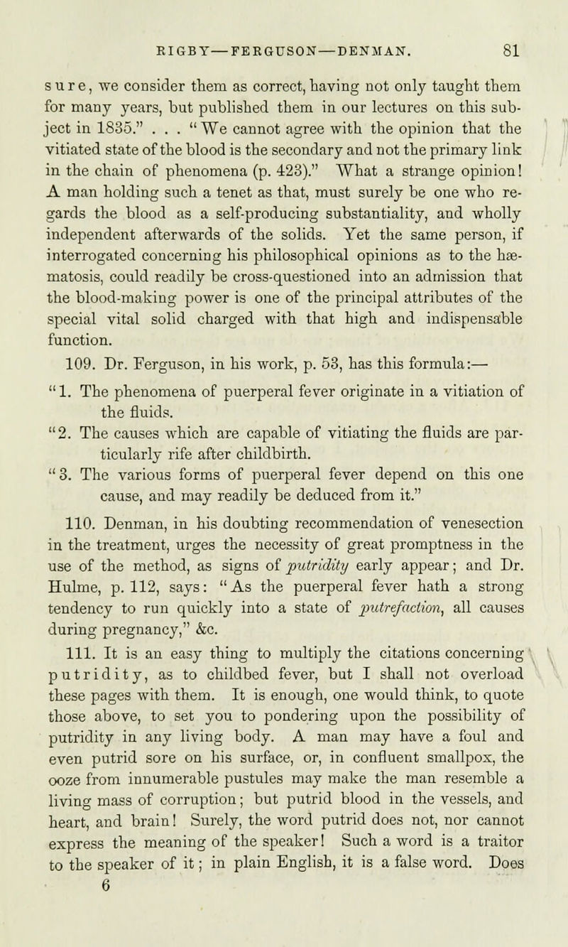 sure, we consider them as correct, having not only taught them for many years, but published them in our lectures on this sub- ject in 1835. ... We cannot agree with the opinion that the vitiated state of the blood is the secondary and not the primary link in the chain of phenomena (p. 428). What a strange opinion! A man holding such a tenet as that, must surely be one who re- gards the blood as a self-producing substantiality, and wholly independent afterwards of the solids. Yet the same person, if interrogated concerning his philosophical opinions as to the hse- matosis, could readily be cross-questioned into an admission that the blood-making power is one of the principal attributes of the special vital solid charged with that high and indispensable function. 109. Dr. Ferguson, in his work, p. 53, has this formula:—■ 1. The phenomena of puerperal fever originate in a vitiation of the fluids. 2. The causes which are capable of vitiating the fluids are par- ticularly rife after childbirth. 3. The various forms of puerperal fever depend on this one cause, and may readily be deduced from it. 110. Denman, in his doubting recommendation of venesection in the treatment, urges the necessity of great promptness in the use of the method, as signs of putridity early appear; and Dr. Hulme, p. 112, says:  As the puerperal fever hath a strong tendency to run quickly into a state of putrefaction, all causes during pregnancy, &c. 111. It is an easy thing to multiply the citations concerning putridity, as to childbed fever, but I shall not overload these pages with them. It is enough, one would think, to quote those above, to set you to pondering upon the possibility of putridity in any living body. A man may have a foul and even putrid sore on his surface, or, in confluent smallpox, the ooze from innumerable pustules may make the man resemble a living mass of corruption; but putrid blood in the vessels, and heart, and brain! Surely, the word putrid does not, nor cannot express the meaning of the speaker! Such a word is a traitor to the speaker of it; in plain English, it is a false word. Does 6