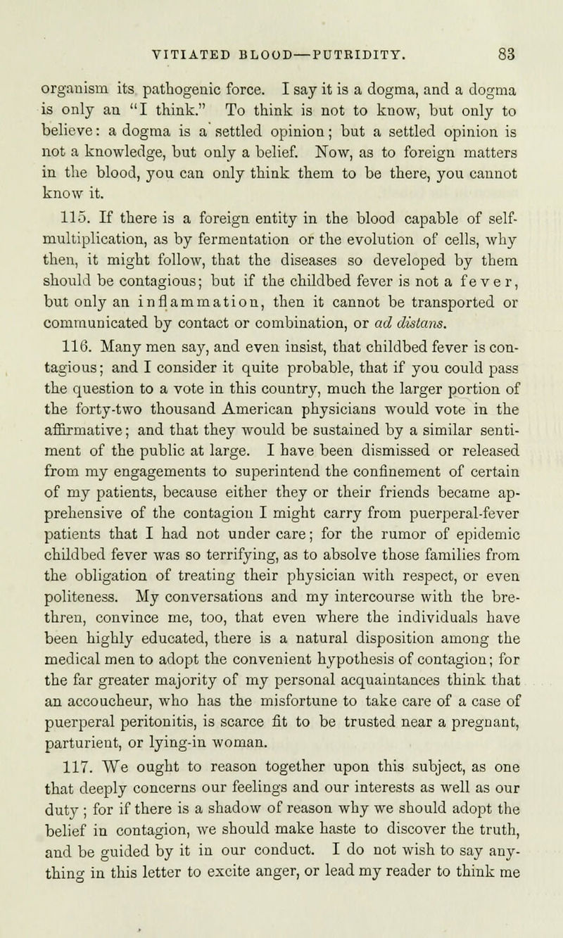organism its pathogenic force. I say it is a dogma, and a dogma is only an I think. To think is not to know, but only to believe: a dogma is a settled opinion; but a settled opinion is not a knowledge, but only a belief. Now, as to foreign matters in the blood, you can only think them to be there, you cannot know it. 115. If there is a foreign entity in the blood capable of self- multiplication, as by fermentation or the evolution of cells, why then, it might follow, that the diseases so developed by them should be contagious; but if the childbed fever is not a fe ve r, but only an inflammation, then it cannot be transported or communicated by contact or combination, or ad distans. 116. Many men say, and even insist, that childbed fever is con- tagious ; and I consider it quite probable, that if you could pass the question to a vote in this country, much the larger portion of the forty-two thousand American physicians would vote in the affirmative; and that they would be sustained by a similar senti- ment of the public at large. I have been dismissed or released from my engagements to superintend the confinement of certain of my patients, because either they or their friends became ap- prehensive of the contagion I might carry from puerperal-fever patients that I had not under care; for the rumor of epidemic childbed fever was so terrifying, as to absolve those families from the obligation of treating their physician with respect, or even politeness. My conversations and my intercourse with the bre- thren, convince me, too, that even where the individuals have been highly educated, there is a natural disposition among the medical men to adopt the convenient hypothesis of contagion; for the far greater majority of my personal acquaintances think that an accoucheur, who has the misfortune to take care of a case of puerperal peritonitis, is scarce fit to be trusted near a pregnant, parturient, or lying-in woman. 117. We ought to reason together upon this subject, as one that deeply concerns our feelings and our interests as well as our duty ; for if there is a shadow of reason why we should adopt the belief in contagion, we should make haste to discover the truth, and be guided by it in our conduct. I do not wish to say any- thing in this letter to excite anger, or lead my reader to think me