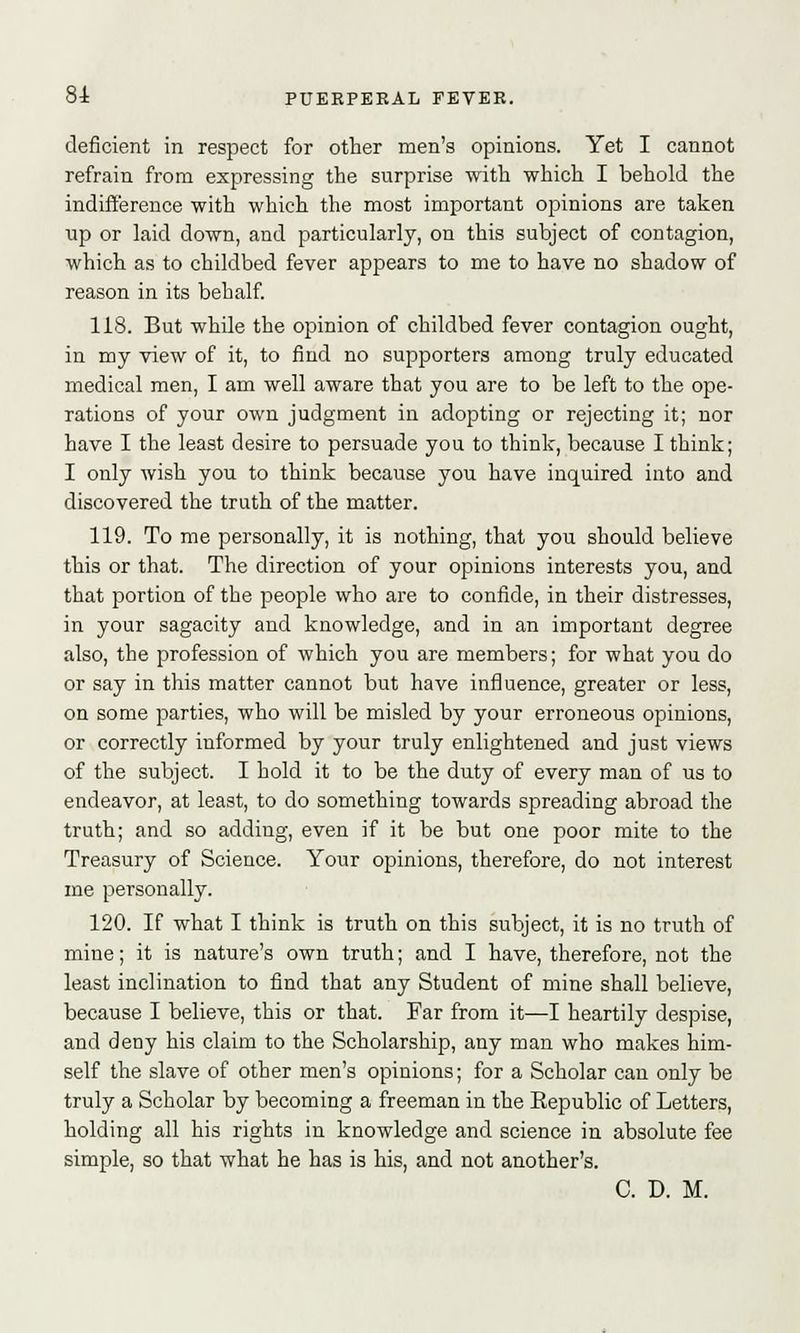 deficient in respect for other men's opinions. Yet I cannot refrain from expressing the surprise with which I behold the indifference with which the most important opinions are taken up or laid down, and particularly, on this subject of contagion, which as to childbed fever appears to me to have no shadow of reason in its behalf. 118. But while the opinion of childbed fever contagion ought, in my view of it, to find no supporters among truly educated medical men, I am well aware that you are to be left to the ope- rations of your own judgment in adopting or rejecting it; nor have I the least desire to persuade you to think, because I think; I only wish you to think because you have inquired into and discovered the truth of the matter. 119. To me personally, it is nothing, that you should believe this or that. The direction of your opinions interests you, and that portion of the people who are to confide, in their distresses, in your sagacity and knowledge, and in an important degree also, the profession of which you are members; for what you do or say in this matter cannot but have influence, greater or less, on some parties, who will be misled by your erroneous opinions, or correctly informed by your truly enlightened and just views of the subject. I hold it to be the duty of every man of us to endeavor, at least, to do something towards spreading abroad the truth; and so adding, even if it be but one poor mite to the Treasury of Science. Your opinions, therefore, do not interest me personally. 120. If what I think is truth on this subject, it is no truth of mine; it is nature's own truth; and I have, therefore, not the least inclination to find that any Student of mine shall believe, because I believe, this or that. Far from it—I heartily despise, and deny his claim to the Scholarship, any man who makes him- self the slave of other men's opinions; for a Scholar can only be truly a Scholar by becoming a freeman in the Eepublic of Letters, holding all his rights in knowledge and science in absolute fee simple, so that what he has is his, and not another's. C. D. M.