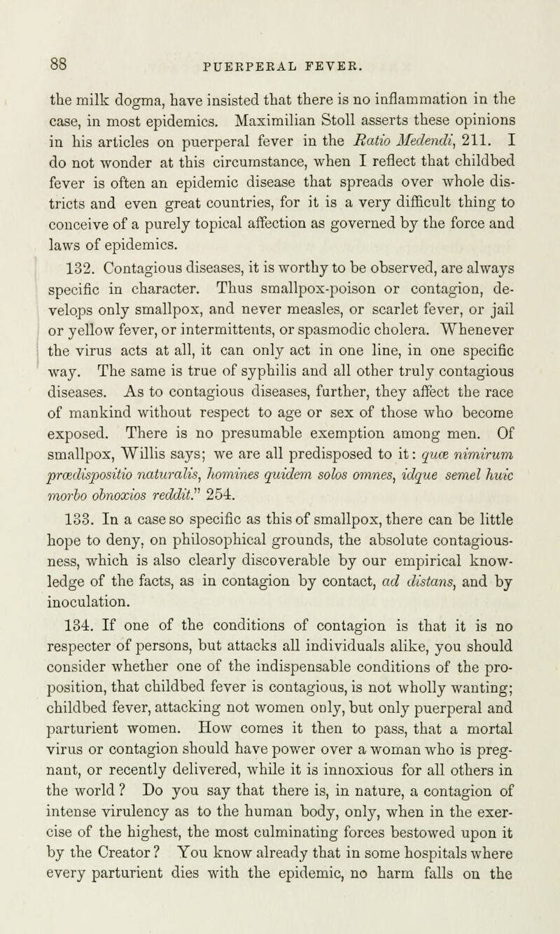 the milk dogma, have insisted that there is no inflammation in the case, in most epidemics. Maximilian Stoll asserts these opinions in his articles on puerperal fever in the Ratio Medendi, 211. I do not wonder at this circumstance, when I reflect that childbed fever is often an epidemic disease that spreads over whole dis- tricts and even great countries, for it is a very difficult thing to conceive of a purely topical affection as governed by the force and laws of epidemics. 132. Contagious diseases, it is worthy to be observed, are always specific in character. Thus smallpox-poison or contagion, de- velops only smallpox, and never measles, or scarlet fever, or jail or yellow fever, or intermittents, or spasmodic cholera. Whenever the virus acts at all, it can only act in one line, in one specific way. The same is true of syphilis and all other truly contagious diseases. As to contagious diseases, further, they affect the race of mankind without respect to age or sex of those who become exposed. There is no presumable exemption among men. Of smallpox, Willis says; we are all predisposed to it: quce nimirum prcedispositio naturalis, homines quidem solos omnes, idque semel huic morbo obnoxios reddit.v 254. 183. In a case so specific as this of smallpox, there can be little hope to deny, on philosophical grounds, the absolute contagious- ness, which is also clearly discoverable by our empirical know- ledge of the facts, as in contagion by contact, ad distans, and by inoculation. 134. If one of the conditions of contagion is that it is no respecter of persons, but attacks all individuals alike, you should consider whether one of the indispensable conditions of the pro- position, that childbed fever is contagious, is not wholly wanting; childbed fever, attacking not women only, but only puerperal and parturient women. How comes it then to pass, that a mortal virus or contagion should have power over a woman who is preg- nant, or recently delivered, while it is innoxious for all others in the world ? Do you say that there is, in nature, a contagion of intense virulency as to the human body, only, when in the exer- cise of the highest, the most culminating forces bestowed upon it by the Creator ? You know already that in some hospitals where every parturient dies with the epidemic, no harm falls on the