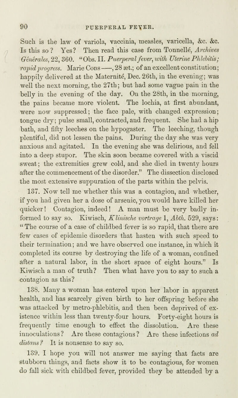 Such is the law of variola, vaccinia, measles, varicella, &c. &c. Is this so ? Yes ? Then read this case from Tonnelle, Archives Generates, 22, 360.  Obs. II. Puerperal fever, with Uterine Phlebitis; vapid progress. Marie Cons , 28 33t.; of an excellent constitution; happily delivered at the Maternite, Dec. 26th, in the evening; was well the next morning, the 27th; but bad some vague pain in the belly in the evening of the day. On the 28th, in the morning, the pains became more violent. The lochia, at first abundant, were now suppressed; the face pale, with changed expression; tongue dry; pulse small, contracted, and frequent. She had a hip bath, and fifty leeches on the hypogaster. The leeching, though plentiful, did not lessen the pains. During the day she was very anxious and agitated. In the evening she was delirious, and fell into a deep stupor. The skin soon became covered with a viscid sweat; the extremities grew cold, and she died in twenty hours after the commencement of the disorder. The dissection disclosed the most extensive suppuration of the parts within the pelvis. 187. Now tell me whether this was a contagion, and whether, if you had given her a close of arsenic, you would have killed her quicker! Contagion, indeed! A man must be very badly in- formed to say so. Kiwisch, Klinische vortrage 1, Abth. 529, says:  The course of a case of childbed fever is so rapid, that there are few cases of epidemic disorders that hasten with such speed to their termination; and we have observed one instance, in which it completed its course by destroying the life of a woman, confined after a natural labor, in the short space of eight hours. Is Kiwisch a man of truth? Then what have you to say to such a contagion as this? 138. Many a woman has entered upon her labor in apparent health, and has scarcely given birth to her offspring before she was attacked by metro-phlebitis, and then been deprived of ex- istence within less than twenty-four hours. Forty-eight hours is frequently time enough to effect the dissolution. Are these innoculations ? Are these contagions ? Are these infections ad distorts ? It is nonsense to say so. 139. I hope you will not answer me saying that facts are stubborn things, and facts show it to be contagious, for women do fall sick with childbed fever, provided they be attended by a