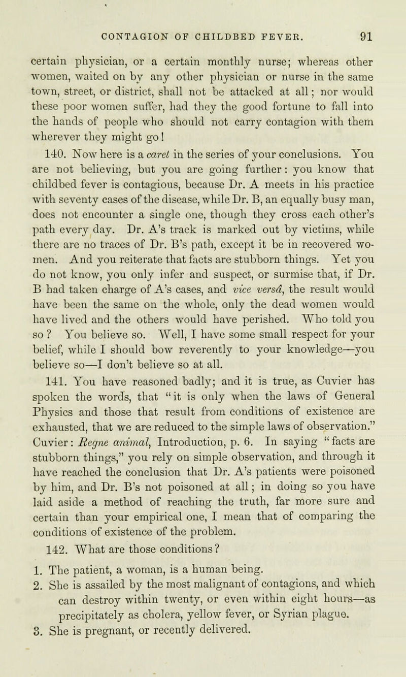 certain physician, or a certain monthly nurse; whereas other women, waited on by any other physician or nurse in the same town, street, or district, shall not be attacked at all; nor would these poor women suffer, had they the good fortune to fall into the hands of people who should not carry contagion with them wherever they might go! 140. Now here is a caret in the series of your conclusions. You are not believing, but you are going further: you know that childbed fever is contagious, because Dr. A meets in his practice with seventy cases of the disease, while Dr. B, an equally busy man, does not encounter a single one, though they cross each other's path every day. Dr. A's track is marked out by victims, while there are no traces of Dr. B's path, except it be in recovered wo- men. And you reiterate that facts are stubborn things. Yet you do not know, you only infer and suspect, or surmise that, if Dr. B had taken charge of A's cases, and vice versd, the result would have been the same on the whole, only the dead women would have lived and the others would have perished. Who told you so ? You believe so. Well, I have some small respect for your belief, while I should bow reverently to your knowledge—you believe so—I don't believe so at all. 141. You have reasoned badly; and it is true, as Cuvier has spoken the words, that it is only when the laws of General Physics and those that result from conditions of existence are exhausted, that we are reduced to the simple laws of observation. Cuvier: Regne animal, Introduction, p. 6. In saying facts are stubborn things, you rely on simple observation, and through it have reached the conclusion that Dr. A's patients were poisoned by him, and Dr. B's not poisoned at all; in doing so you have laid aside a method of reaching the truth, far more sure and certain than your empirical one, I mean that of comparing the conditions of existence of the problem. 142. What are those conditions ? 1. The patient, a woman, is a human being. 2. She is assailed by the most malignant of contagions, and which can destroy within twenty, or even within eight hours—as precipitately as cholera, yellow fever, or Syrian plague. 3. She is pregnant, or recently delivered.