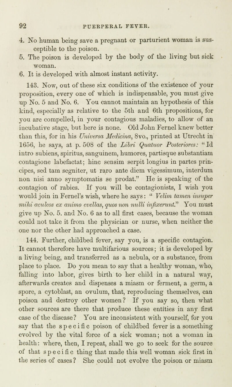 4. No human being save a pregnant or parturient woman is sus- ceptible to the poison. 5. The poison is developed by the body of the living but sick woman. 6. It is developed with almost instant activity. 143. Now, out of these six conditions of the existence of your proposition, every one of which is indispensable, you must give up No. 5 and No. 6. You cannot maintain an hypothesis of this kind, especially as relative to the 5th and 6th propositions, for you are compelled, in your contagious maladies, to allow of an incubative stage, but here is none. Old John Fernel knew better than this, for in his Universa Medicina, 8vo., printed at Utrecht in 1656, he says, at p. 508 of the Libri Quatuor Posleriores: Id intro subiens, spiritus, sanguinem, humores, partisque substantiam contagione labefactat; hinc sensim serpit longius in partes prin- cipes, sed tarn segniter, ut raro ante diem vigessimum, interdurn non nisi anno symptomatis se prodat. He is speaking of the contagion of rabies. If you will be contagionists, I wish you would join in Fernel's wish, where he says:  Velim tamen insitper mihi aculeos ex animo evellas, quos non nulli infixerunt. You must give up No. 5. and No. 6 as to all first cases, because the woman could not take it from the physician or nurse, when neither the one nor the other had approached a case. 144. Further, childbed fever, say you, is a specific contagion. It cannot therefore have multifarious sources; it is developed by a living being, and transferred as a nebula, or a substance, from place to place. Do you mean to say that a healthy woman, who, falling into labor, gives birth to her child in a natural way, afterwards creates and dispenses a miasm or ferment, a germ, a spore, a cytoblast, an ovulum, that, reproducing themselves, can poison and destroy other women? If you say so, then Avhat other sources are there that produce these entities in any first case of the disease? You are inconsistent with yourself, for you say that the s p e c i fi c poison of childbed fever is a something evolved by the vital force of a sick woman; not a woman in health: where, then, I repeat, shall we go to seek for the source of that specific thing that made this well woman sick first in the series of cases ? She could not evolve the poison or miasm