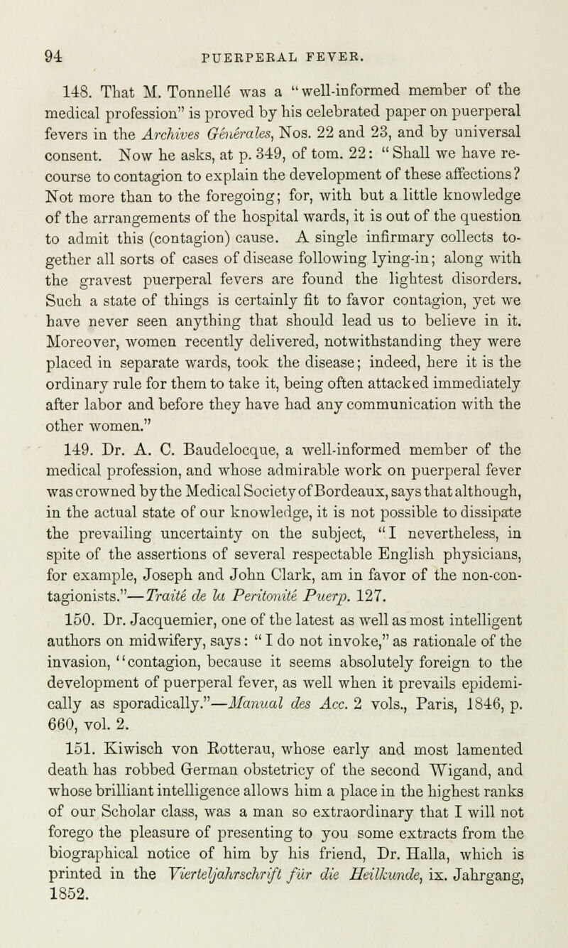 148. That M. Tonnelle' was a  well-informed member of the medical profession is proved by his celebrated paper on puerperal fevers in the Archives Generates, Nos. 22 and 23, and by universal consent. Now he asks, at p. 349, of torn. 22:  Shall we have re- course to contagion to explain the development of these affections? Not more than to the foregoing; for, with but a little knowledge of the arrangements of the hospital wards, it is out of the question to admit this (contagion) cause. A single infirmary collects to- gether all sorts of cases of disease following lying-in; along with the gravest puerperal fevers are found the lightest disorders. Such a state of things is certainly fit to favor contagion, yet we have never seen anything that should lead us to believe in it. Moreover, women recently delivered, notwithstanding they were placed in separate wards, took the disease; indeed, here it is the ordinary rule for them to take it, being often attacked immediately after labor and before they have had any communication with the other women. 149. Dr. A. C. Baudelocque, a well-informed member of the medical profession, and whose admirable work on puerperal fever was crowned by the Medical Society of Bordeaux, says that although, in the actual state of our knowledge, it is not possible to dissipate the prevailing uncertainty on the subject, I nevertheless, in spite of the assertions of several respectable English physicians, for example, Joseph and John Clark, am in favor of the non-con- tagionists.—Traite de la Peritonite Puerp. 127. 150. Dr. Jacquemier, one of the latest as well as most intelligent authors on midwifery, says:  I do not invoke, as rationale of the invasion, contagion, because it seems absolutely foreign to the development of puerperal fever, as well when it prevails epidemi- cally as sporadically.—Manual des Ace. 2 vols., Paris, 1846, p. 660, vol. 2. 151. Kiwisch von Rotterau, whose early and most lamented death has robbed German obstetricy of the second Wigand, and whose brilliant intelligence allows him a place in the highest ranks of our Scholar class, was a man so extraordinary that I will not forego the pleasure of presenting to you some extracts from the biographical notice of him by his friend, Dr. Halla, which is printed in the Vierteljahrschrift fur die Heilkunde, ix. Jahrgang, 1852.