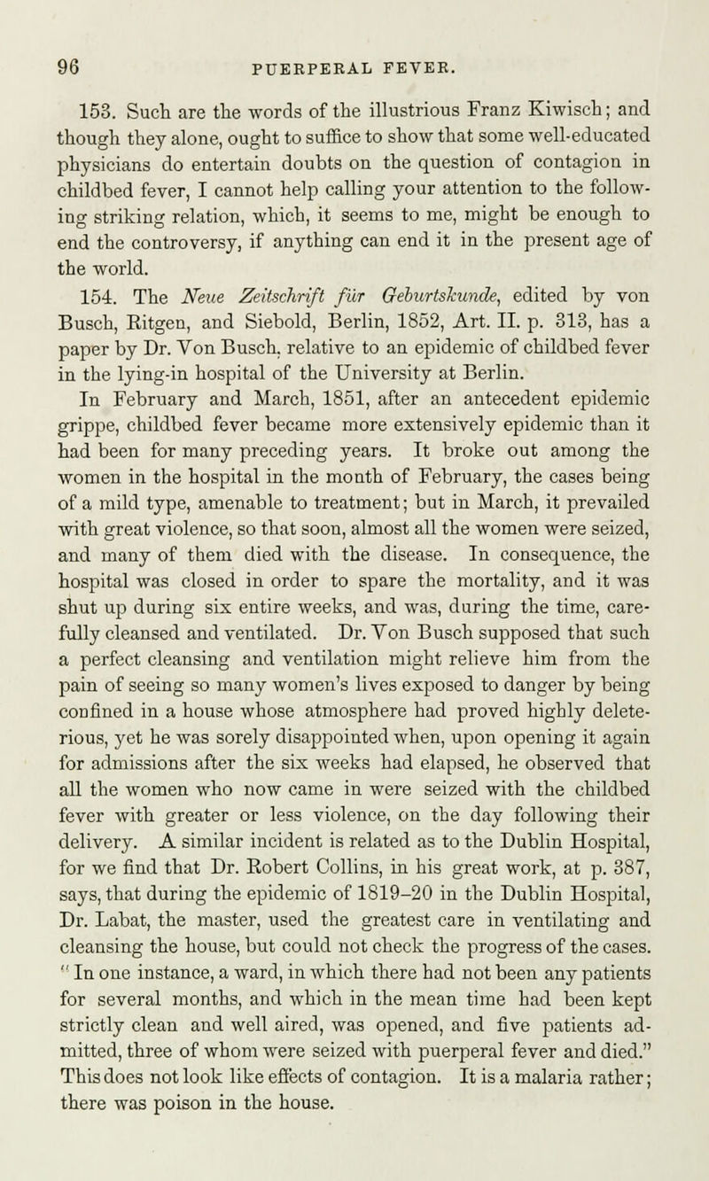 153. Such are the words of the illustrious Franz Kiwisch; and though they alone, ought to suffice to show that some well-educated physicians do entertain doubts on the question of contagion in childbed fever, I cannot help calling your attention to the follow- ing striking relation, which, it seems to me, might be enough to end the controversy, if anything can end it in the present age of the world. 154. The Neue Zeitschrift fur Geburtskunde, edited by von Busch, Eitgen, and Siebold, Berlin, 1852, Art. II. p. 313, has a paper by Dr. Von Busch, relative to an epidemic of childbed fever in the lying-in hospital of the University at Berlin. In February and March, 1851, after an antecedent epidemic grippe, childbed fever became more extensively epidemic than it had been for many preceding years. It broke out among the women in the hospital in the month of February, the cases being of a mild type, amenable to treatment; but in March, it prevailed with great violence, so that soon, almost all the women were seized, and many of them died with the disease. In consequence, the hospital was closed in order to spare the mortality, and it was shut up during six entire weeks, and was, during the time, care- fully cleansed and ventilated. Dr. Von Busch supposed that such a perfect cleansing and ventilation might relieve him from the pain of seeing so many women's lives exposed to danger by being confined in a house whose atmosphere had proved highly delete- rious, yet he was sorely disappointed when, upon opening it again for admissions after the six weeks had elapsed, he observed that all the women who now came in were seized with the childbed fever with greater or less violence, on the day following their delivery. A similar incident is related as to the Dublin Hospital, for we find that Dr. Kobert Collins, in his great work, at p. 387, says, that during the epidemic of 1819-20 in the Dublin Hospital, Dr. Labat, the master, used the greatest care in ventilating and cleansing the house, but could not check the progress of the cases. In one instance, a ward, in which there had not been any patients for several months, and which in the mean time had been kept strictly clean and well aired, was opened, and five patients ad- mitted, three of whom were seized with puerperal fever and died. This does not look like effects of contagion. It is a malaria rather; there was poison in the house.