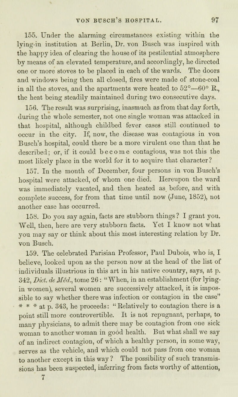 155. Under the alarming circumstances existing within the lying-in institution at Berlin, Dr. von Busch was inspired with the happy idea of clearing the house of its pestilential atmosphere by means of an elevated temperature, and accordingly, he directed one or more stoves to be placed in each of the wards. The doors and windows being then all closed, fires were made of stone-coal in all the stoves, and the apartments were heated to 52°—60° K., the heat being steadily maintained during two consecutive days. 156. The result was surprising, inasmuch as from that day forth, during the whole semester, not one single woman was attacked in that hospital, although childbed fever cases still continued to occur in the city. If, now, the disease was contagious in von Busch's hospital, could there be a more virulent one than that he described; or, if it could become contagious, was not this the most likely place in the world for it to acquire that character ? 157. In the month of December, four persons in von Busch's hospital were attacked, of whom one died. Hereupon the ward was immediately vacated, and then heated as. before, and with complete success, for from that time until now (June, 1852), not another case has occurred. 158. Do you say again, facts are stubborn things ? I grant you. Well, then, here are very stubborn facts. Yet I know not what you may say or think about this most interesting relation by Dr. von Busch. 159. The celebrated Parisian Professor, Paul Dubois, who is, I believe, looked upon as the person now at the head of the list of individuals illustrious in this art in his native country, says, at p. 342, Diet, de Med., tome 26: When, in an establishment (for lying- in women), several women are successively attacked, it is impos- sible to say whether there was infection or contagion in the case * * * at p. 343, he proceeds:  Relatively to contagion there is a point still more controvertible. It is not repugnant, perhaps, to many physicians, to admit there may be contagion from one sick woman to another woman in good health. But what shall we say of an indirect contagion, of which a healthy person, in some way, serves as the vehicle, and which could not pass from one woman to another except in this way ? The possibility of such transmis- sions has been suspected, inferring from facts worthy of attention, 7