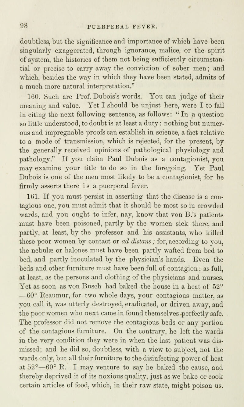 doubtless, but the significance and importance of which have been singularly exaggerated, through ignorance, malice, or the spirit of system, the histories of them not being sufficiently circumstan- tial or precise to carry away the conviction of sober men; and which, besides the way in which they have been stated, admits of a much more natural interpretation. 160. Such are Prof. Dubois's words. You can judge of their meaning and value. Yet I should be unjust here, were I to fail in citing the next following sentence, as follows:  In a question so little understood, to doubt is at least a duty: nothing but numer- ous and impregnable proofs can establish in science, a fact relative to a mode of transmission, which is rejected, for the present, by the generally received opinions of pathological physiology and pathology. If you claim Paul Dubois as a contagionist, you may examine your title to do so in the foregoing. Yet Paul Dubois is one of the men most likely to be a contagionist, for he firmly asserts there i s a puerperal fever. 161. If you must persist in asserting that the disease is a con- tagious one, you must admit that it should be most so in crowded wards, and you ought to infer, nay, know that von B.'s patients must have been poisoned, partly by the women sick there, and partly, at least, by the professor and his assistants, who killed these poor women by contact or ad dlstans; for, according to you, the nebulas or halones must have been partly wafted from bed to bed, and partly inoculated by the physician's hands. Even the beds and other furniture must have been full of contagion ; as full, at least, as the persons and clothing of the physicians and nurses. Yet as soon as von Busch had baked the house in a heat of 52° —60° Eeaumur, for two whole days, your contagious matter, as you call it, was utterly destroyed, eradicated, or driven away, and the poor women who next came in found themselves -perfectly safe. The professor did not remove the contagious beds or any portion of the contagious furniture. On the contrary, he left the wards in the very condition they were in when the last patient was dis- missed; and he did so, doubtless, with a view to subject, not the wards only, but all their furniture to the disinfecting power of heat at 52°—60° E. I may venture to say he baked the cause, and thereby deprived it of its noxious quality, just as we bake or cook certain articles of food, which, in their raw state, might poison us.