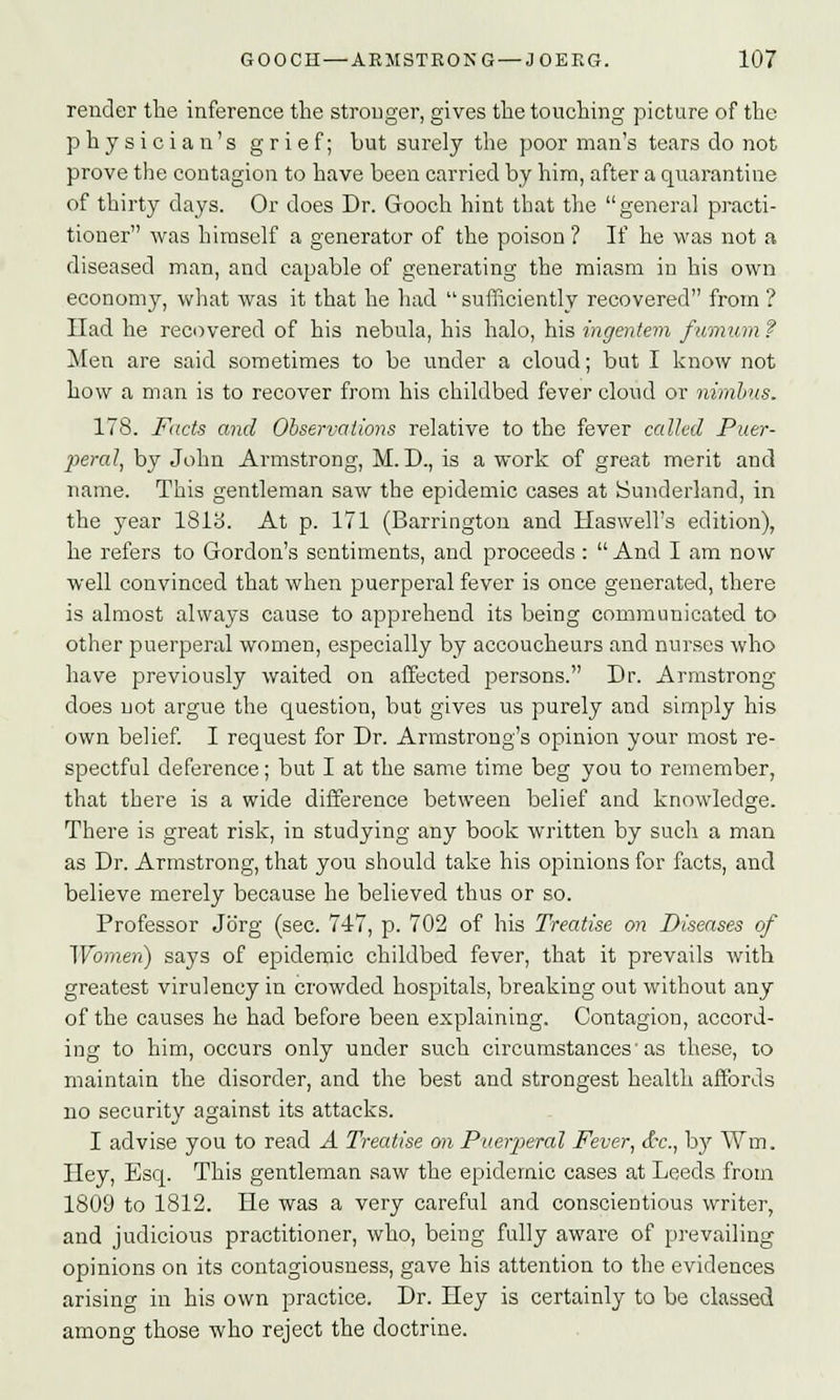 render the inference the stronger, gives the touching picture of the physician's grief; but surely the poor man's tears do not prove the contagion to have been carried by him, after a quarantine of thirty days. Or does Dr. Gooch hint that the general practi- tioner was himself a generator of the poison ? If he was not a diseased man, and capable of generating the miasm in his own economy, what was it that he had  sufficiently recovered from ? Had he recovered of his nebula, his halo, his ingentem fumum ? Men are said sometimes to be under a cloud; but I know not how a man is to recover from his childbed fever cloud or nimbus. 178. Facts and Observations relative to the fever called Puer- peral, by John Armstrong, M. D., is a work of great merit and name. This gentleman saw the epidemic cases at Sunderland, in the year 1813. At p. 171 (Barrington and Haswell's edition), he refers to Gordon's sentiments, and proceeds: And I am now well convinced that when puerperal fever is once generated, there is almost always cause to apprehend its being communicated to other puerperal women, especially by accoucheurs and nurses who have previously waited on affected persons. Dr. Armstrong does not argue the question, but gives us purely and simply his own belief. I request for Dr. Armstrong's opinion your most re- spectful deference; but I at the same time beg you to remember, that there is a wide difference between belief and knowledge. There is great risk, in studying any book written by such a man as Dr. Armstrong, that you should take his opinions for facts, and believe merely because he believed thus or so. Professor Jorg (sec. 74-7, p. 702 of his Treatise on Diseases of Women) says of epidemic childbed fever, that it prevails with greatest virulency in crowded hospitals, breaking out without any of the causes he had before been explaining. Contagion, accord- ing to him, occurs only under such circumstances'as these, to maintain the disorder, and the best and strongest health affords no security against its attacks. I advise you to read A Treatise on Puerperal Fever, <f*c, by Wm. Hey, Esq. This gentleman saw the epidemic cases at Leeds from 1809 to 1812. He was a very careful and conscientious writer, and judicious practitioner, who, being fully aware of prevailing opinions on its contagiousness, gave his attention to the evidences arising in his own practice. Dr. Hey is certainly to be classed among those who reject the doctrine.