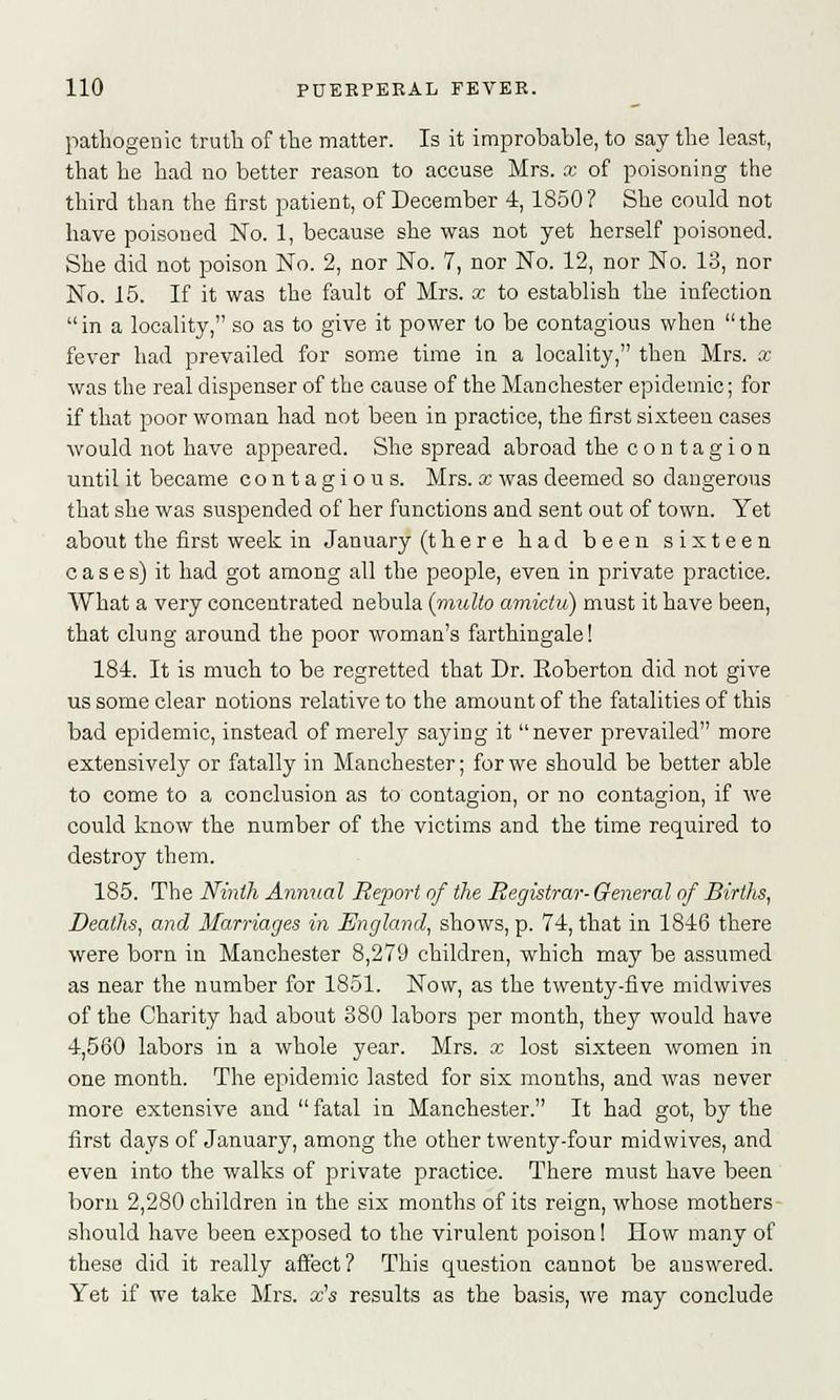 pathogenic truth of the matter. Is it improbable, to say the least, that he had no better reason to accuse Mrs. x of poisoning the third than the first patient, of December 4, 1850? She could not have poisoned No. 1, because she was not yet herself poisoned. She did not poison No. 2, nor No. 7, nor No. 12, nor No. 13, nor No. 15. If it was the fault of Mrs. x to establish the infection in a locality, so as to give it power to be contagious when the fever had prevailed for some time in a locality, then Mrs. x was the real dispenser of the cause of the Manchester epidemic; for if that poor woman had not been in practice, the first sixteen cases would not have appeared. She spread abroad the contagion until it became contagious. Mrs. x was deemed so dangerous that she was suspended of her functions and sent out of town. Yet about the first week in January (ther e had been sixteen cases) it had got among all the people, even in private practice. What a very concentrated nebula (midto amictu) must it have been, that clung around the poor woman's farthingale! 181. It is much to be regretted that Dr. Eoberton did not give us some clear notions relative to the amount of the fatalities of this bad epidemic, instead of merely saying it never prevailed more extensively or fatally in Manchester; for we should be better able to come to a conclusion as to contagion, or no contagion, if we could know the number of the victims and the time required to destroy them. 185. The Ninth Annual Report of the Registrar- General of Births, Deaths, and Marriages in England, shows, p. 74, that in 1846 there were born in Manchester 8,279 children, which may be assumed as near the number for 1851. Now, as the twenty-five midwives of the Charity had about 380 labors per month, they would have 4,560 labors in a whole year. Mrs. x lost sixteen women in one month. The epidemic lasted for six mouths, and was never more extensive and  fatal in Manchester. It had got, by the first days of January, among the other twenty-four midwives, and even into the walks of private practice. There must have been born 2,280 children in the six months of its reign, whose mothers- should have been exposed to the virulent poison! How many of these did it really affect? This question cannot be answered. Yet if we take Mrs. x's results as the basis, we may conclude