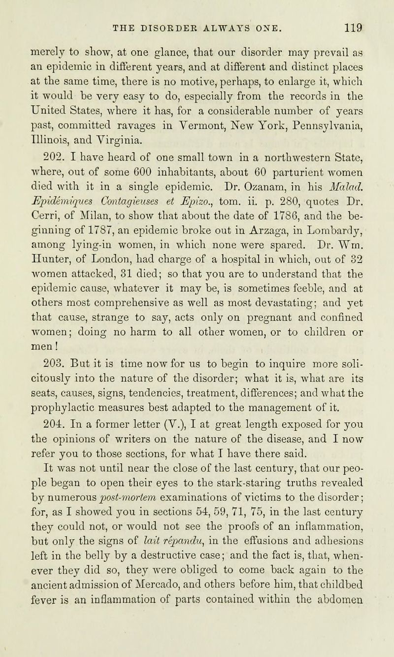 merely to show, at one glance, that our disorder may prevail as an epidemic in different years, and at different and distinct places at the same time, there is no motive, perhaps, to enlarge it, which it would be very easy to do, especially from the records in the United States, where it has, for a considerable number of years past, committed ravages in Vermont, New York, Pennsylvania, Illinois, and Virginia. 202. I have heard of one small town in a northwestern State, where, out of some 600 inhabitants, about 60 parturient women died with it in a single epidemic. Dr. Ozanam, in his Malad. Epidemiques Contagieuses et JEpizo., torn. ii. p. 280, quotes Dr. Cerri, of Milan, to show that about the date of 1786, and the be- ginning of 1787, an epidemic broke out in Arzaga, in Lombardy, among lying-in women, in which none were spared. Dr. Wm. Hunter, of London, had charge of a hospital in which, out of 32 women attacked, 31 died; so that you are to understand that the epidemic cause, whatever it may be, is sometimes feeble, and at others most comprehensive as well as most devastating; and yet that cause, strange to say, acts only on pregnant and confined women; doing no harm to all other women, or to children or men! 203. But it is time now for us to begin to inquire more soli- citously into the nature of the disorder; what it is, what are its seats, causes, signs, tendencies, treatment, differences; and what the prophylactic measures best adapted to the management of it. 204. In a former letter (V.), I at great length exposed for you the opinions of writers on the nature of the disease, and I now refer you to those sections, for what I have there said. It was not until near the close of the last century, that our peo- ple began to open their eyes to the stark-staring truths revealed by numerous post-mortem examinations of victims to the disorder; for, as I showed you in sections 54, 59, 71, 75, in the last century they could not, or would not see the proofs of an inflammation, but only the signs of lait repandu, in the effusions and adhesions left in the belly by a destructive case; and the fact is, that, when- ever they did so, they were obliged to come back again to the ancient admission of Mercado, and others before him, that childbed fever is an inflammation of parts contained within the abdomen