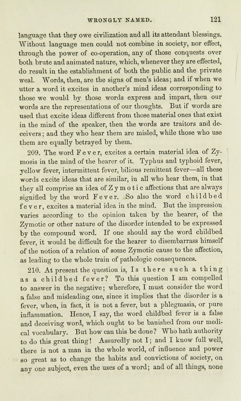 language that they owe civilization and all its attendant blessings. Without language men could not combine in society, nor effect, through the power of co-operation, any of those conquests over both brute and animated nature, which, whenever they are effected, do result in the establishment of both the public and the private weal. Words, then, are the signs of men's ideas; and if when we utter a word it excites in another's mind ideas corresponding to those we would by those words express and impart, then our words are the representations of our thoughts. But if words are used that excite ideas different from those material ones that exist in the mind of the speaker, then the words are traitors and de- ceivers ; and they who hear them are misled, while those who use them are equally betrayed by them. 209. The word Fever, excites a certain material idea of Zy- mosis in the mind of the hearer of it. Typhus and typhoid fever, yellow fever, intermittent fever, bilious remittent fever—all these words excite ideas that are similar, in all who hear them, in that they all comprise an idea of Z y m o t i c affections that are always signified by the word Fever. So also the word childbed fever, excites a material idea in the mind. But the impression varies according to the opinion taken by the hearer, of the Zymotic or other nature of the disorder intended to be expressed by the compound word. If one should say the word childbed fever, it would be difficult for the hearer to disembarrass himself of the notion of a relation of some Zymotic cause to the affection, as leading to the whole train of pathologic consequences. 210. At present the question is, Is there such a thing as a childbed fever? To this question I am compelled to answer in the negative; wherefore, I must consider the word a false and misleading one, since it implies that the disorder is a fever, when, in fact, it is not a fever, but a phlegmasia, or pure inflammation. Hence, I say, the word childbed fever is a false and deceiving word, which ought to be banished from our medi- cal vocabulary. But how can this be done? Who hath authority to do this great thing! Assuredly not I; and I know full well, there is not a man in the whole world, of influence and power so treat as to change the habits and convictions of society, on any one subject, even the uses of a word; and of all things, none