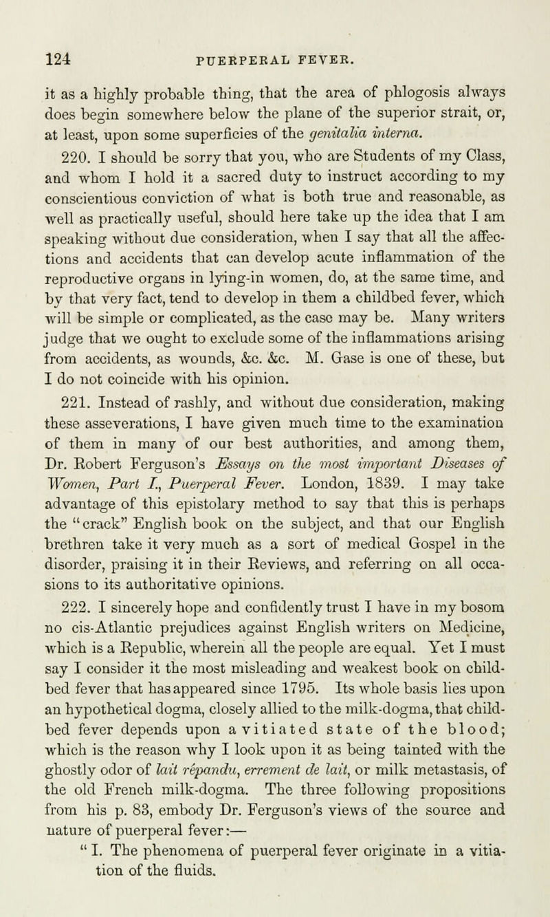 it as a highly probable thing, that the area of phlogosis always does begin somewhere below the plane of the superior strait, or, at least, upon some superficies of the genitalia interna. 220. I should be sorry that you, who are Students of my Class, and whom I hold it a sacred duty to instruct according to my conscientious conviction of what is both true and reasonable, as well as practically useful, should here take up the idea that I am speaking without due consideration, when I say that all the affec- tions and accidents that can develop acute inflammation of the reproductive organs in lying-in women, do, at the same time, and by that very fact, tend to develop in them a childbed fever, which will be simple or complicated, as the case may be. Many writers judge that we ought to exclude some of the inflammations arising from accidents, as wounds, &c. &c. M. Gase is one of these, but I do not coincide with his opinion. 221. Instead of rashly, and without due consideration, making these asseverations, I have given much time to the examination of them in many of our best authorities, and among them, Dr. Robert Ferguson's Essays on the most important Diseases of Women, Part I., Puerperal Fever. London, 1839. I may take advantage of this epistolary method to say that this is perhaps the crack English book on the subject, and that our English brethren take it very much as a sort of medical Gospel in the disorder, praising it in their Reviews, and referring on all occa- sions to its authoritative opinions. 222. I sincerely hope and confidently trust I have in my bosom no cis-Atlantic prejudices against English writers on Medicine, which is a Republic, wherein all the people are equal. Yet I must say I consider it the most misleading and weakest book on child- bed fever that has appeared since 1795. Its whole basis lies upon an hypothetical dogma, closely allied to the milk-dogma, that child- bed fever depends upon avitiated state of the blood; which is the reason why I look upon it as being tainted with the ghostly odor of laii repandu, errement de lait, or milk metastasis, of the old French milk-dogma. The three following propositions from his p. 83, embody Dr. Ferguson's views of the source and nature of puerperal fever :—  I. The phenomena of puerperal fever originate in a vitia- tion of the fluids.