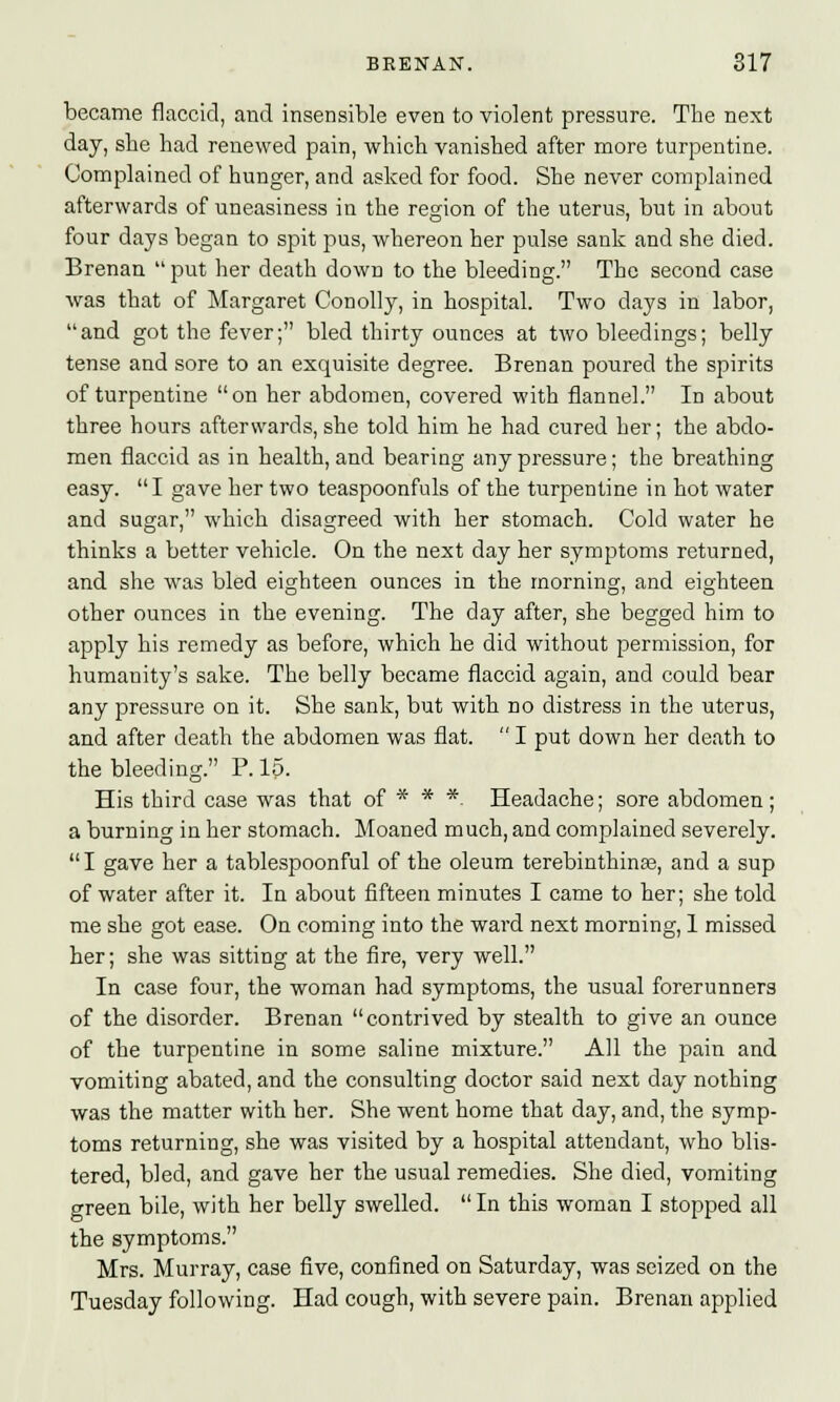 became flaccid, and insensible even to violent pressure. The next day, she had renewed pain, which vanished after more turpentine. Complained of hunger, and asked for food. She never complained afterwards of uneasiness in the region of the uterus, but in about four days began to spit pus, whereon her pulse sank and she died. Brenan  put her death down to the bleeding. The second case was that of Margaret Conolly, in hospital. Two clays in labor, and got the fever; bled thirty ounces at two bleedings; belly tense and sore to an exquisite degree. Brenan poured the spirits of turpentine on her abdomen, covered with flannel. In about three hours afterwards, she told him he had cured her; the abdo- men flaccid as in health, and bearing any pressure; the breathing easy. I gave her two teaspoonfuls of the turpentine in hot water and sugar, which disagreed with her stomach. Cold water he thinks a better vehicle. On the next day her symptoms returned, and she was bled eighteen ounces in the morning, and eighteen other ounces in the evening. The day after, she begged him to apply his remedy as before, which he did without permission, for humanity's sake. The belly became flaccid again, and could bear any pressure on it. She sank, but with no distress in the uterus, and after death the abdomen was flat.  I put down her death to the bleeding. P. 15. His third case was that of * * *. Headache; sore abdomen; a burning in her stomach. Moaned much, and complained severely.  I gave her a tablespoonful of the oleum terebinthina?, and a sup of water after it. In about fifteen minutes I came to her; she told me she got ease. On coming into the ward next morning, 1 missed her; she was sitting at the fire, very well. In case four, the woman had symptoms, the usual forerunners of the disorder. Brenan contrived by stealth to give an ounce of the turpentine in some saline mixture. All the pain and vomiting abated, and the consulting doctor said next day nothing was the matter with her. She went home that day, and, the symp- toms returning, she was visited by a hospital attendant, who blis- tered, bled, and gave her the usual remedies. She died, vomiting green bile, with her belly swelled.  In this woman I stopped all the symptoms. Mrs. Murray, case five, confined on Saturday, was seized on the Tuesday following. Had cough, with severe pain. Brenan applied