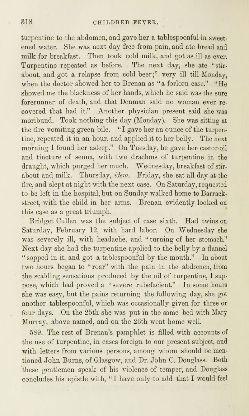 turpentine to the abdomen, and gave her a tablespoonful in sweet- ened water. She was next day free from pain, and ate bread and milk for breakfast. Then took cold milk, and got as ill as ever. Turpentine repeated as before. The next day, she ate stir- about, and got a relapse from cold beer; very ill till Monday, when the doctor showed her to Brenan as a forlorn case. He showed me the blackness of her hands, which he said was the sure forerunner of death, and that Denman said no woman ever re- covered that had it. Another physician present said she was moribund. Took nothing this day (Monday). She was sitting at the fire vomiting green bile.  I gave her an ounce of the turpen- tine, repeated it in an hour, and applied it to her belly. The next morning I found her asleep. On Tuesday, he gave her castor-oil and tincture of senna, with two drachms of turpentine in the draught, which purged her much. Wednesday, breakfast of stir- about and milk. Thursday, idem.. Friday, she sat all day at the fire, and slept at night with the next case. On Saturday, requested to be left in the hospital, but on Sunday walked home to Barrack- street, with the child in her arms. Brenan evidently looked on this case as a great triumph. Bridget Cullen was the subject of case sixth. Had twins on Saturday, February 12, with hard labor. On Wednesday she was severely ill, with headache, and  turning of her stomach. Next day she had the turpentine applied to the belly by a flannel  sopped in it, and got a tablespoonful by the mouth. In about two hours began to  roar with the pain in the abdomen, from the scalding sensations produced by the oil of turpentine, I sup- pose, which had proved a severe rubefacient. In some hours she was easy, but the pains returning the following day, she got another tablespoonful, which was occasionally given for three or four days. On the 25th she was put in the same bed with Mary Murray, above named, and on the 26th went home well. 589. The rest of Brenan's pamphlet is filled with accounts of the use of turpeutine, in cases foreign to our present subject, and with letters from various persons, among whom should be men- tioned John Burns, of Glasgow, and Dr. John 0. Douglass. Both these gentlemen speak of his violence of temper, and Douglass concludes his epistle with,  I have only to add that I would feel