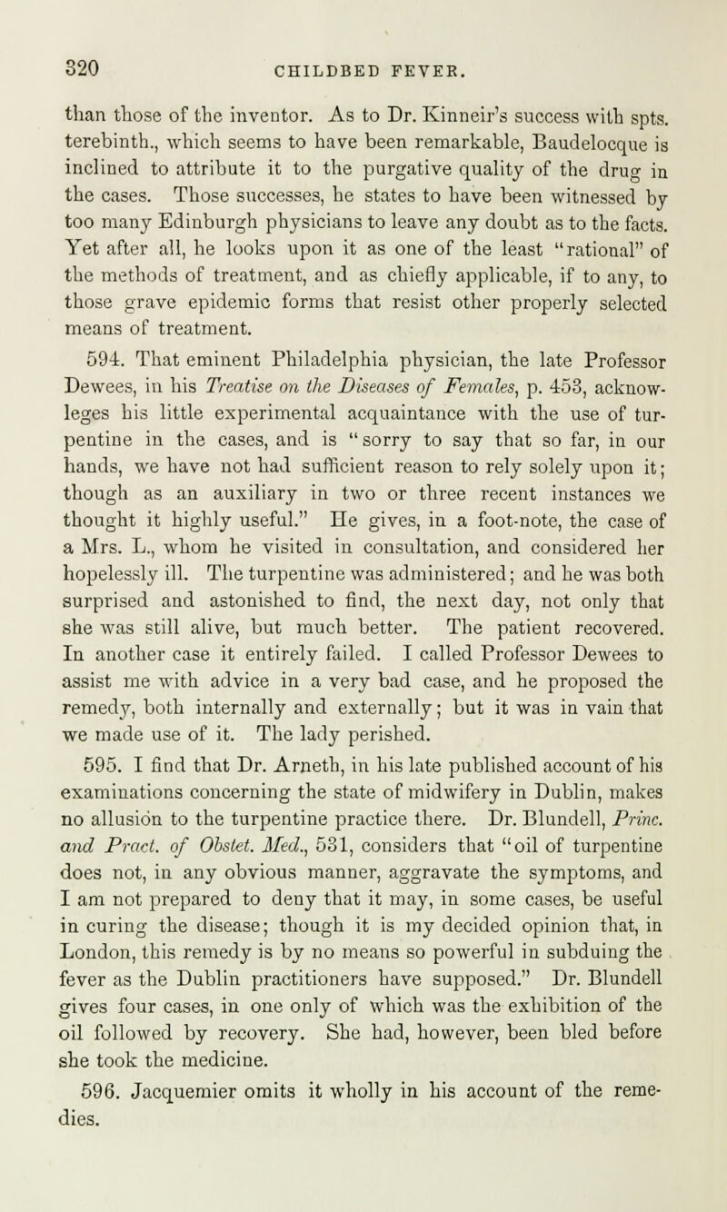 than those of the inventor. As to Dr. Kinneir's success with spts. terebinth., which seems to have been remarkable, Baudelocque is inclined to attribute it to the purgative quality of the drug in the cases. Those successes, he states to have been witnessed by too many Edinburgh physicians to leave any doubt as to the facts. Yet after all, he looks upon it as one of the least rational of the methods of treatment, and as chiefly applicable, if to any, to those grave epidemic forms that resist other properly selected means of treatment. 594. That eminent Philadelphia physician, the late Professor Dewees, in his Treatise on the Diseases of Females, p. 453, acknow- leges his little experimental acquaintance with the use of tur- pentine in the cases, and is  sorry to say that so far, in our hands, we have not had sufficient reason to rely solely upon it ; though as an auxiliary in two or three recent instances we thought it highly useful. He gives, in a foot-note, the case of a Mrs. L., whom he visited in consultation, and considered her hopelessly ill. The turpentine was administered; and he was both surprised and astonished to find, the next day, not only that she was still alive, but much better. The patient recovered. In another case it entirely failed. I called Professor Dewees to assist me with advice in a very bad case, and he proposed the remedy, both internally and externally; but it was in vain that we made use of it. The lady perished. 595. I find that Dr. Arneth, in his late published account of his examinations concerning the state of midwifery in Dublin, makes no allusion to the turpentine practice there. Dr. Blundell, Princ. and Pract. of Obstet. Med., 531, considers that oil of turpentine does not, in any obvious manner, aggravate the symptoms, and I am not prepared to deny that it may, in some cases, be useful in curing the disease; though it is my decided opinion that, in London, this remedy is by no means so powerful in subduing the fever as the Dublin practitioners have supposed. Dr. Blundell gives four cases, in one only of which was the exhibition of the oil followed by recovery. She had, however, been bled before she took the medicine. 596. Jacquemier omits it wholly in his account of the reme- dies.