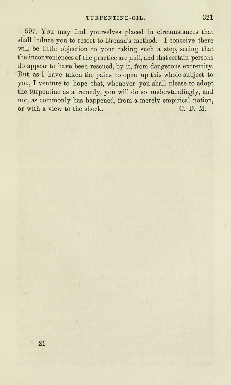 597. You may find yourselves placed in circumstances that shall induce you to resort to Brenan's method. I conceive there will be little objection to your taking such a step, seeing that the inconveniences of the practice are null, and that certain persons do appear to have been rescued, by it, from dangerous extremity. But, as I have taken the pains to open up this whole subject to you, I venture to hope that, whenever you shall please to adopt the turpentine as a remedy, you will do so understandingly, and not, as commonly has happened, from a merely empirical notion, or with a view to the shock. C. D. M. 21