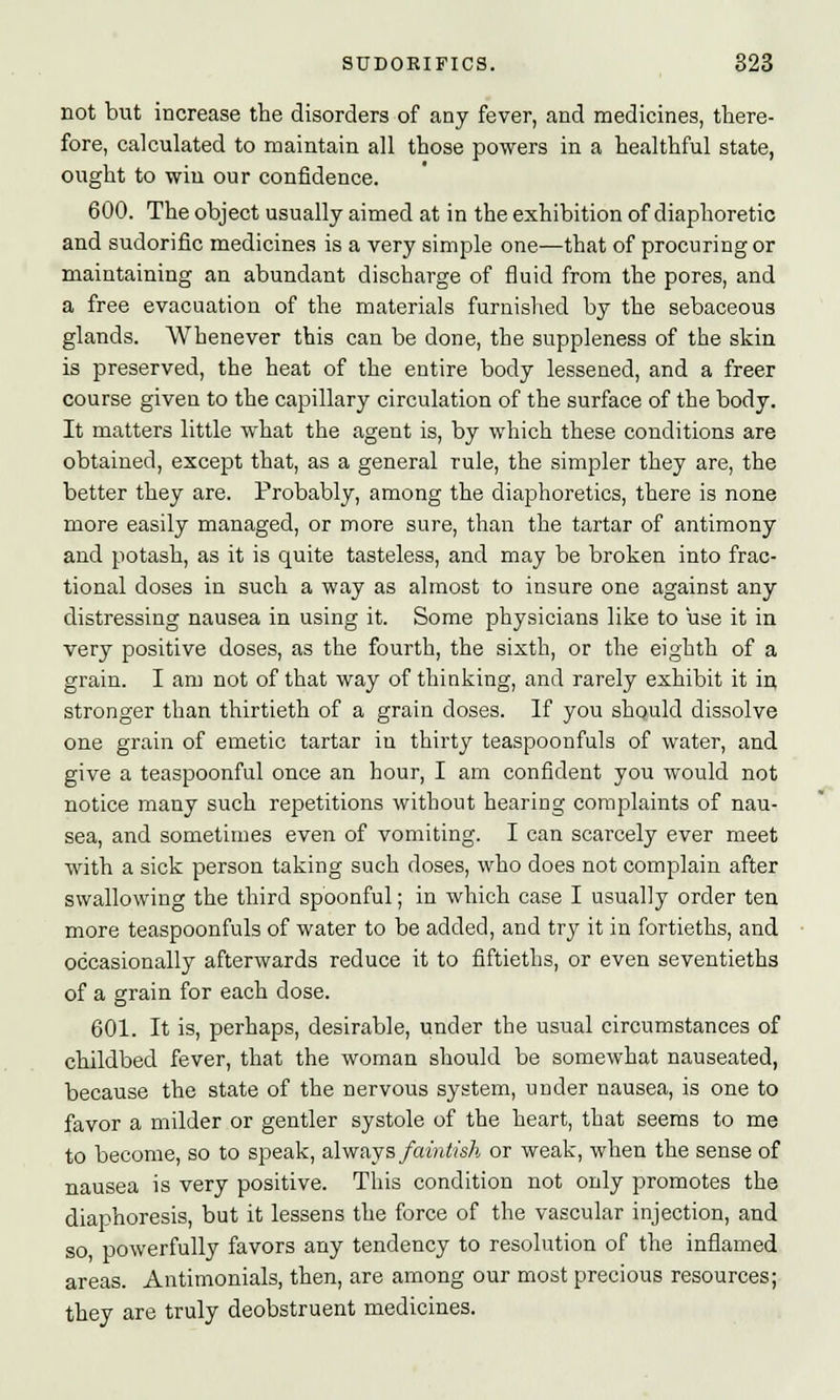 not but increase the disorders of any fever, and medicines, there- fore, calculated to maintain all those powers in a healthful state, ought to win our confidence. 600. The object usually aimed at in the exhibition of diaphoretic and sudorific medicines is a very simple one—that of procuring or maintaining an abundant discharge of fluid from the pores, and a free evacuation of the materials furnished by the sebaceous glands. Whenever this can be done, the suppleness of the skin is preserved, the heat of the entire body lessened, and a freer course given to the capillary circulation of the surface of the body. It matters little what the agent is, by which these conditions are obtained, except that, as a general rule, the simpler they are, the better they are. Probably, among the diaphoretics, there is none more easily managed, or more sure, than the tartar of antimony and potash, as it is quite tasteless, and may be broken into frac- tional doses in such a way as almost to insure one against any distressing nausea in using it. Some physicians like to use it in very positive doses, as the fourth, the sixth, or the eighth of a grain. I am not of that way of thinking, and rarely exhibit it in stronger than thirtieth of a grain doses. If you should dissolve one grain of emetic tartar in thirty teaspoonfuls of water, and give a teaspoonful once an hour, I am confident you would not notice many such repetitions without hearing complaints of nau- sea, and sometimes even of vomiting. I can scarcely ever meet with a sick person taking such doses, who does not complain after swallowing the third spoonful; in which case I usually order ten more teaspoonfuls of water to be added, and try it in fortieths, and occasionally afterwards reduce it to fiftieths, or even seventieths of a grain for each dose. 601. It is, perhaps, desirable, under the usual circumstances of childbed fever, that the woman should be somewhat nauseated, because the state of the nervous system, under nausea, is one to favor a milder or gentler systole of the heart, that seems to me to become, so to speak, always faintish or weak, when the sense of nausea is very positive. This condition not only promotes the diaphoresis, but it lessens the force of the vascular injection, and so powerfully favors any tendency to resolution of the inflamed areas. Antimonials, then, are among our most precious resources; they are truly deobstruent medicines.