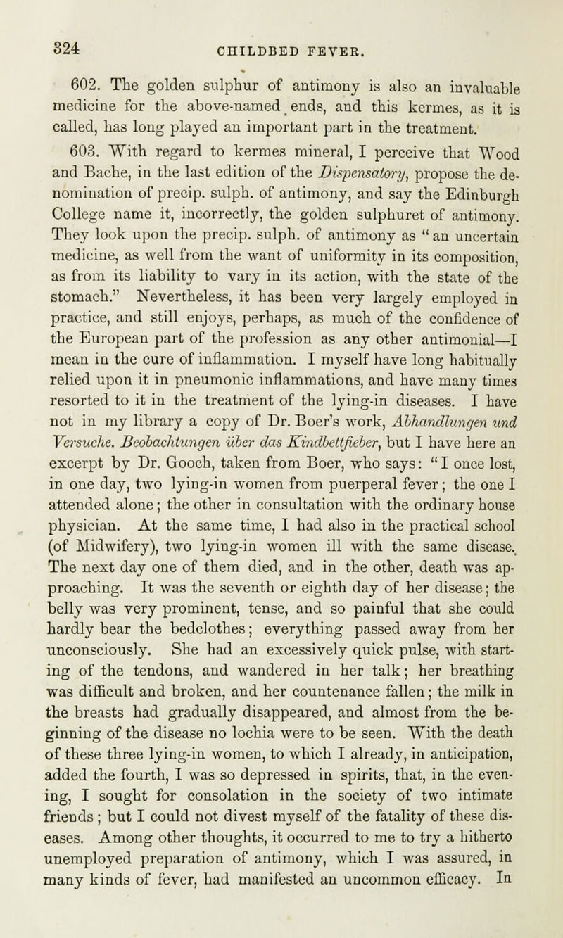602. The golden sulphur of antimony is also an invaluable medicine for the above-named _ ends, and this kermes, as it is called, has long played an important part in the treatment. 603. With regard to kermes mineral, I perceive that Wood and Bache, in the last edition of the Dispensatory, propose the de- nomination of precip. sulph. of antimony, and say the Edinburgh College name it, incorrectly, the golden sulphuret of antimony. They look upon the precip. sulph. of antimony as an uncertain medicine, as well from the want of uniformity in its composition as from its liability to vary in its action, with the state of the stomach. Nevertheless, it has been very largely employed in practice, and still enjoys, perhaps, as much of the confidence of the European part of the profession as any other antimonial—I mean in the cure of inflammation. I myself have long habitually relied upon it in pneumonic inflammations, and have many times resorted to it in the treatment of the lying-in diseases. I have not in my library a copy of Dr. Boer's work, Abhandlungen und Versuche. Beobachlungen iiber das Kindbettfieber, but I have here an excerpt by Dr. Gooch, taken from Boer, who says: I once lost, in one day, two lying-in women from puerperal fever; the one I attended alone; the other in consultation with the ordinary house physician. At the same time, I had also in the practical school (of Midwifery), two lying-in women ill with the same disease.. The next day one of them died, and in the other, death was ap- proaching. It was the seventh or eighth day of her disease; the belly was very prominent, tense, and so painful that she could hardly bear the bedclothes; everything passed away from her unconsciously. She had an excessively quick pulse, with start- ing of the tendons, and wandered in her talk; her breathing was difficult and broken, and her countenance fallen; the milk in the breasts had gradually disappeared, and almost from the be- ginning of the disease no lochia were to be seen. With the death of these three lying-in women, to which I already, in anticipation, added the fourth, I was so depressed in spirits, that, in the even- ing, I sought for consolation in the society of two intimate friends; but I could not divest myself of the fatality of these dis- eases. Among other thoughts, it occurred to me to try a hitherto unemployed preparation of antimony, which I was assured, in many kinds of fever, had manifested an uncommon efficacy. In