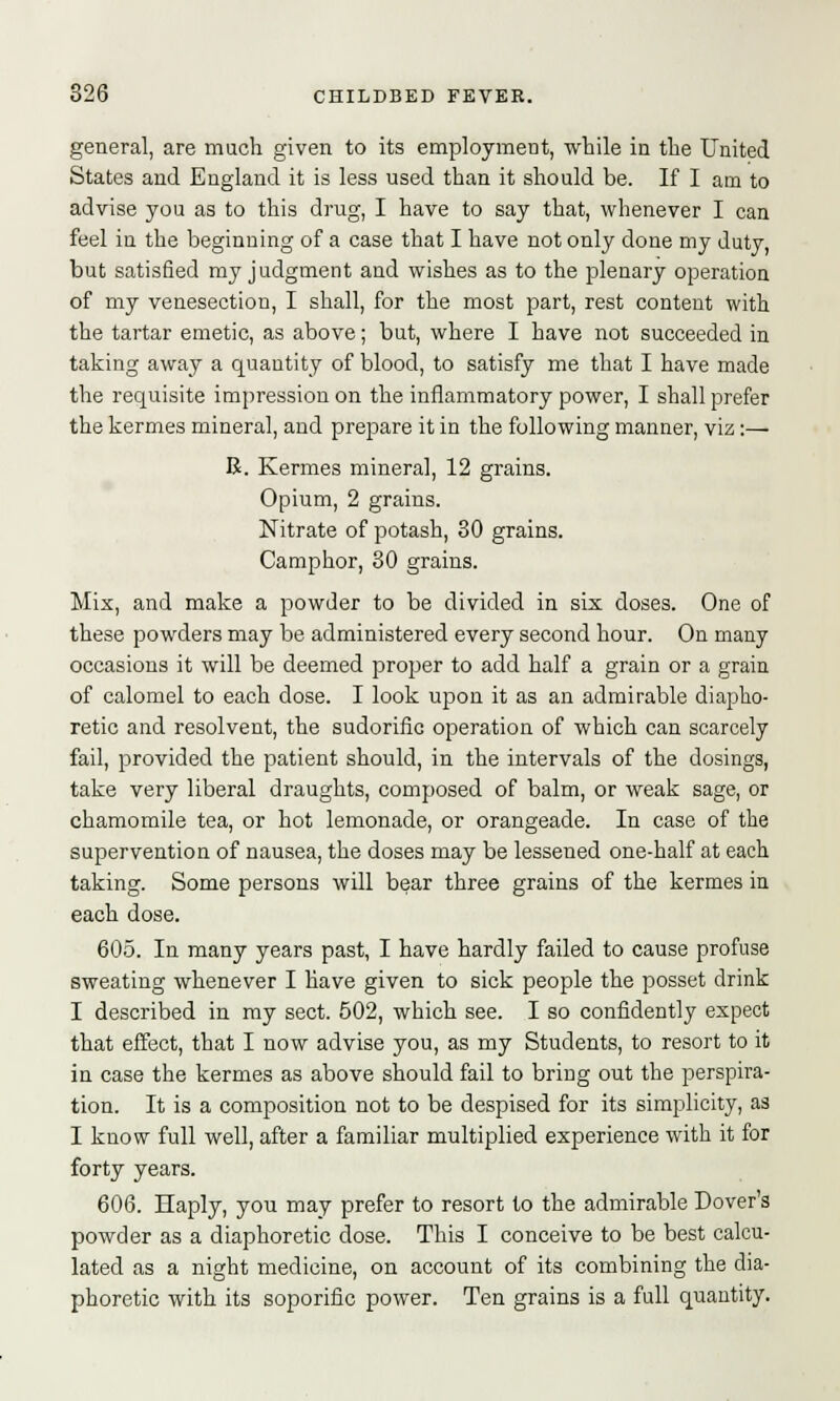 general, are much given to its employment, -while in the United States and England it is less used than it should be. If I am to advise you as to this drug, I have to say that, whenever I can feel iu the beginning of a case that I have not only done my duty, but satisfied my judgment and wishes as to the plenary operation of my venesection, I shall, for the most part, rest content with the tartar emetic, as above; but, where I have not succeeded in taking away a quantity of blood, to satisfy me that I have made the requisite impression on the inflammatory power, I shall prefer the kermes mineral, and prepare it in the following manner, viz:— R. Kermes mineral, 12 grains. Opium, 2 grains. Nitrate of potash, 30 grains. Camphor, 30 grains. Mix, and make a powder to be divided in six doses. One of these powders may be administered every second hour. On many occasions it will be deemed proper to add half a grain or a grain of calomel to each dose. I look upon it as an admirable diapho- retic and resolvent, the sudorific operation of which can scarcely fail, provided the patient should, in the intervals of the dosings, take very liberal draughts, composed of balm, or weak sage, or chamomile tea, or hot lemonade, or orangeade. In case of the supervention of nausea, the doses may be lessened one-half at each taking. Some persons will bear three grains of the kermes in each dose. 605. In many years past, I have hardly failed to cause profuse sweating whenever I have given to sick people the posset drink I described in my sect. 502, which see. I so confidently expect that effect, that I now advise you, as my Students, to resort to it in case the kermes as above should fail to bring out the perspira- tion. It is a composition not to be despised for its simplicity, as I know full well, after a familiar multiplied experience with it for forty years. 606. Haply, you may prefer to resort to the admirable Dover's powder as a diaphoretic dose. This I conceive to be best calcu- lated as a night medicine, on account of its combining the dia- phoretic with its soporific power. Ten grains is a full quantity.