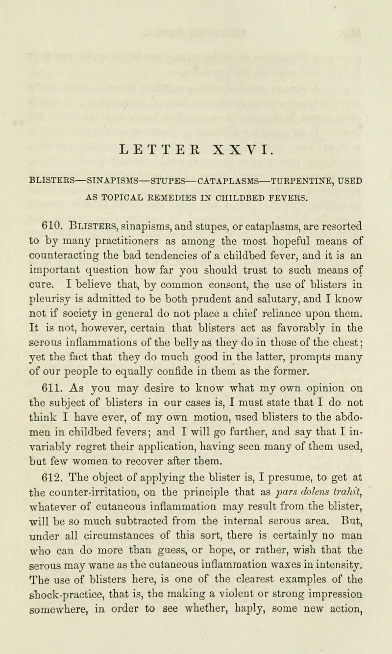 BLISTERS—SINAPISMS—STUPES— CATAPLASMS—TURPENTINE, USED AS TOPICAL REMEDIES IN CHILDBED FEVERS. 610. Blisters, sinapisms, and stupes, or cataplasms, are resorted to by many practitioners as among the most hopeful means of counteracting the bad tendencies of a childbed fever, and it is an important question how far you should trust to such means of cure. I believe that, by common consent, the use of blisters in pleurisy is admitted to be both prudent and salutary, and I know not if society in general do not place a chief reliance upon them. It is not, however, certain that blisters act as favorably in the serous inflammations of the belly as they do in those of the chest; yet the fact that they do much good in the latter, prompts many of our people to equally confide in them as the former. 611. As you may desire to know what my own opinion on the subject of blisters in our cases is, I must state that I do not think I have ever, of my own motion, used blisters to the abdo- men in childbed fevers; and I will go further, and say that I in- variably regret their application, having seen many of them used, but few women to recover after them. 612. The object of applying the blister is, I presume, to get at the counter-irritation, on the principle that as pars chlens trahit, whatever of cutaneous inflammation may result from the blister, will be so much subtracted from the internal serous area. But, under all circumstances of this sort, there is certainly no man who can do more than guess, or hope, or rather, wish that the serous may wane as the cutaneous inflammation waxes in intensity. The use of blisters here, is one of the clearest examples of the shock-practice, that is, the making a violent or strong impression somewhere, in order to see whether, haply, some new action,
