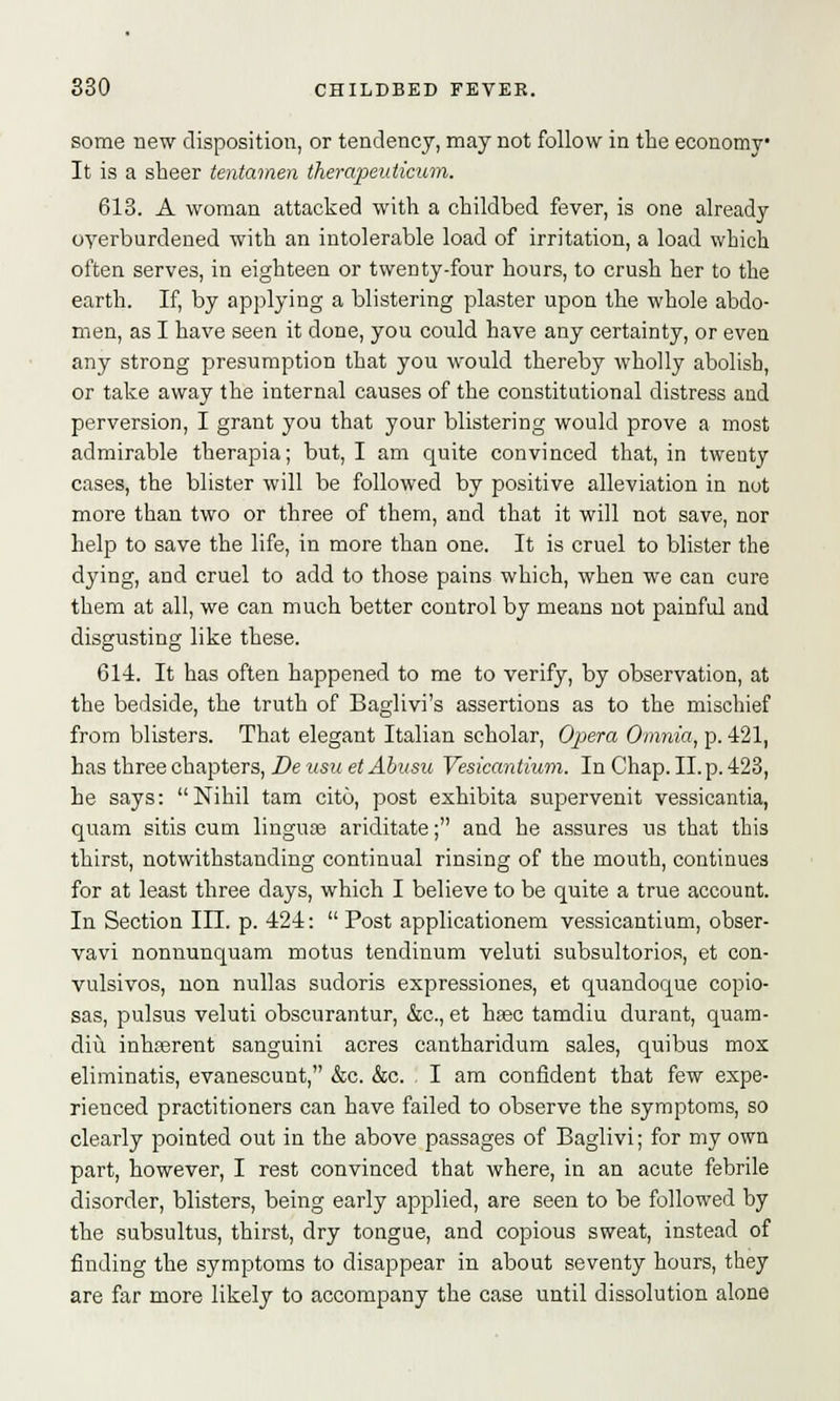 some new disposition, or tendency, may not follow in the economy It is a sheer tentamen therapeiiticum. 613. A woman attacked with a childbed fever, is one already oyerburdened with an intolerable load of irritation, a load which often serves, in eighteen or twenty-four hours, to crush her to the earth. If, by applying a blistering plaster upon the whole abdo- men, as I have seen it done, you could have any certainty, or even any strong presumption that you would thereby wholly abolisb, or take away the internal causes of the constitutional distress and perversion, I grant you that your blistering would prove a most admirable therapia; but, I am quite convinced that, in twenty cases, the blister will be followed by positive alleviation in not more than two or three of them, and that it will not save, nor help to save the life, in more than one. It is cruel to blister the dying, and cruel to add to those pains which, when we can cure them at all, we can much better control by means not painful and disgusting like these. 614. It has often happened to me to verify, by observation, at the bedside, the truth of Baglivi's assertions as to the mischief from blisters. That elegant Italian scholar, Opera Omnia, p. 421, has three chapters, De usu et Ahusu Vesicantium. In Chap. II. p. 423, he says: Nihil tam cito, post exhibita supervenit vessicantia, quam sitis cum lingua? ariditate; and he assures us that this thirst, notwithstanding continual rinsing of the mouth, continues for at least three days, which I believe to be quite a true account. In Section III. p. 424:  Post applicationem vessicantium, obser- vavi nonnunquam motus tendinum veluti subsultorios, et con- vulsivos, uon nullas sucloris expressiones, et quandoque copio- sas, pulsus veluti obscurantur, &c, et hsec tamdiu durant, quam- diu. inhasrent sanguini acres cantharidum sales, quibus mox eliminatis, evanescunt, &c. &c. . I am confident that few expe- rienced practitioners can have failed to observe the symptoms, so clearly pointed out in the above passages of Baglivi; for my own part, however, I rest convinced that where, in an acute febrile disorder, blisters, being early applied, are seen to be followed by the subsultus, thirst, dry tongue, and copious sweat, instead of finding the symptoms to disappear in about seventy hours, they are far more likely to accompany the case until dissolution alone