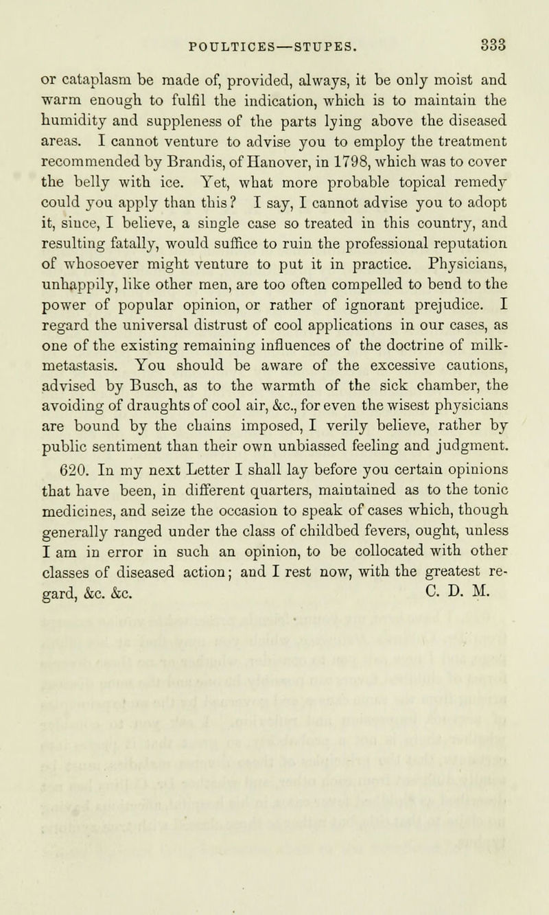 or cataplasm be made of, provided, always, it be only moist and warm enough to fulfil the indication, which is to maintain the humidity and suppleness of the parts lying above the diseased areas. I cannot venture to advise you to employ the treatment recommended by Brandis, of Hanover, in 1798, which was to cover the belly with ice. Yet, what more probable topical remedy could }Tou apply than this? I say, I cannot advise you to adopt it, since, I believe, a single case so treated in this country, and resulting fatally, would suffice to ruin the professional reputation of whosoever might venture to put it in practice. Physicians, unhappily, like other men, are too often compelled to bend to the power of popular opinion, or rather of ignorant prejudice. I regard the universal distrust of cool applications in our cases, as one of the existing remaining influences of the doctrine of milk- metastasis. You should be aware of the excessive cautions, advised by Busch, as to the warmth of the sick chamber, the avoiding of draughts of cool air, &c, for even the wisest physicians are bound by the chains imposed, I verily believe, rather by public sentiment than their own unbiassed feeling and judgment. 620. In my next Letter I shall lay before you certain opinions that have been, in different quarters, maintained as to the tonic medicines, and seize the occasion to speak of cases which, though generally ranged under the class of childbed fevers, ought, unless I am in error in such an opinion, to be collocated with other classes of diseased action; and I rest now, with the greatest re- gard, &c. &c. C. D. M.