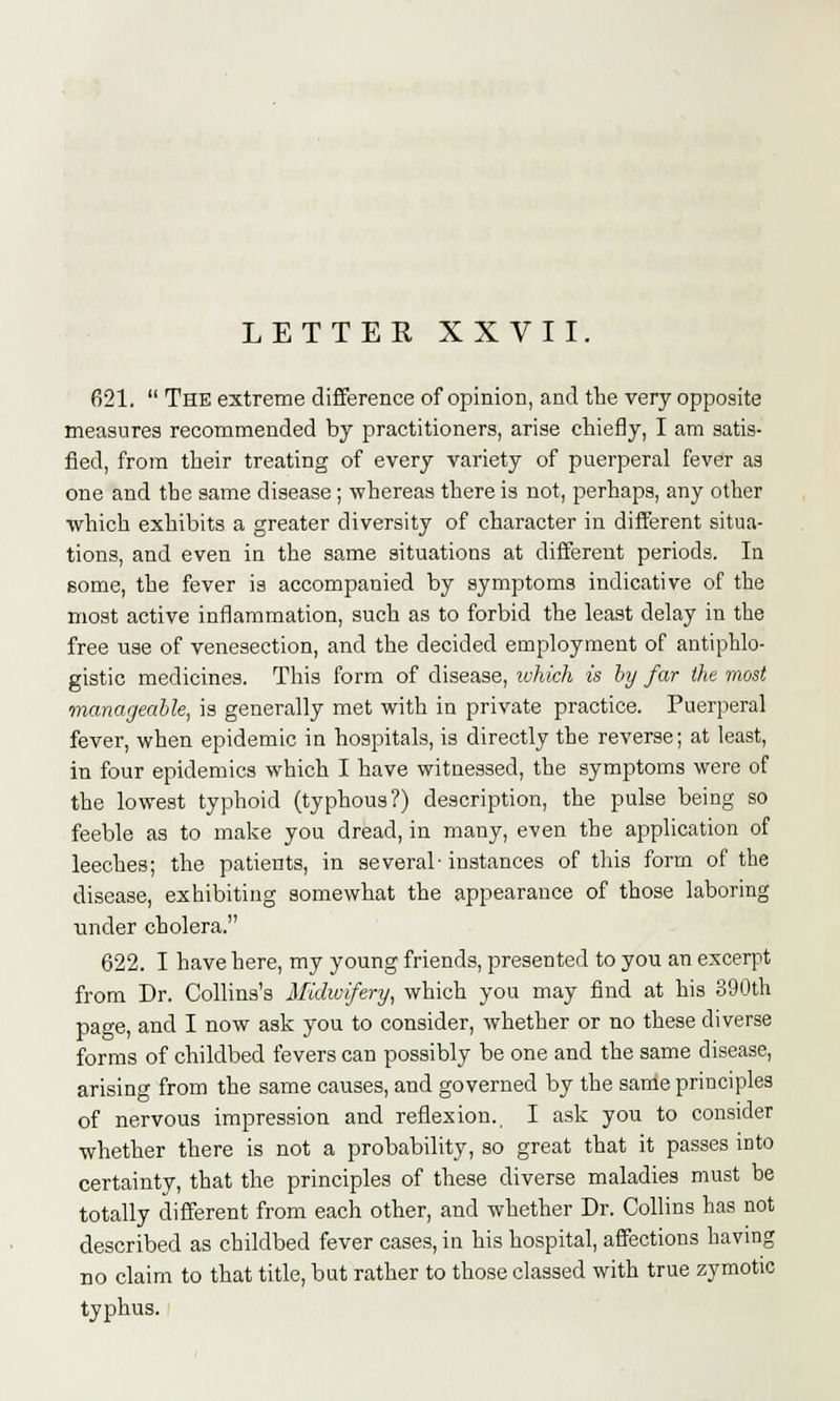 621.  The extreme difference of opinion, and the very opposite measures recommended by practitioners, arise chiefly, I am satis- fied, from their treating of every variety of puerperal fever as one and the same disease; whereas there is not, perhaps, any other which exhibits a greater diversity of character in different situa- tions, and even in the same situations at different periods. In some, the fever is accompanied by symptoms indicative of the most active inflammation, such as to forbid the least delay in the free use of venesection, and the decided employment of antiphlo- gistic medicines. This form of disease, which is by far the most manageable, is generally met with in private practice. Puerperal fever, when epidemic in hospitals, is directly the reverse; at least, in four epidemics which I have witnessed, the symptoms were of the lowest typhoid (typhous?) description, the pulse being so feeble as to make you dread, in many, even the application of leeches; the patients, in several-instances of this form of the disease, exhibiting somewhat the appearance of those laboring under cholera. 622. I have here, my young friends, presented to you an excerpt from Dr. Collins's Midwifery, which you may find at his 390th page, and I now ask you to consider, whether or no these diverse forms of childbed fevers can possibly be one and the same disease, arising from the same causes, and governed by the same principles of nervous impression and reflexion. I ask you to consider whether there is not a probability, so great that it passes into certainty, that the principles of these diverse maladies must be totally different from each other, and whether Dr. Collins has not described as childbed fever cases, in his hospital, affections having no claim to that title, but rather to those classed with true zymotic typhus.