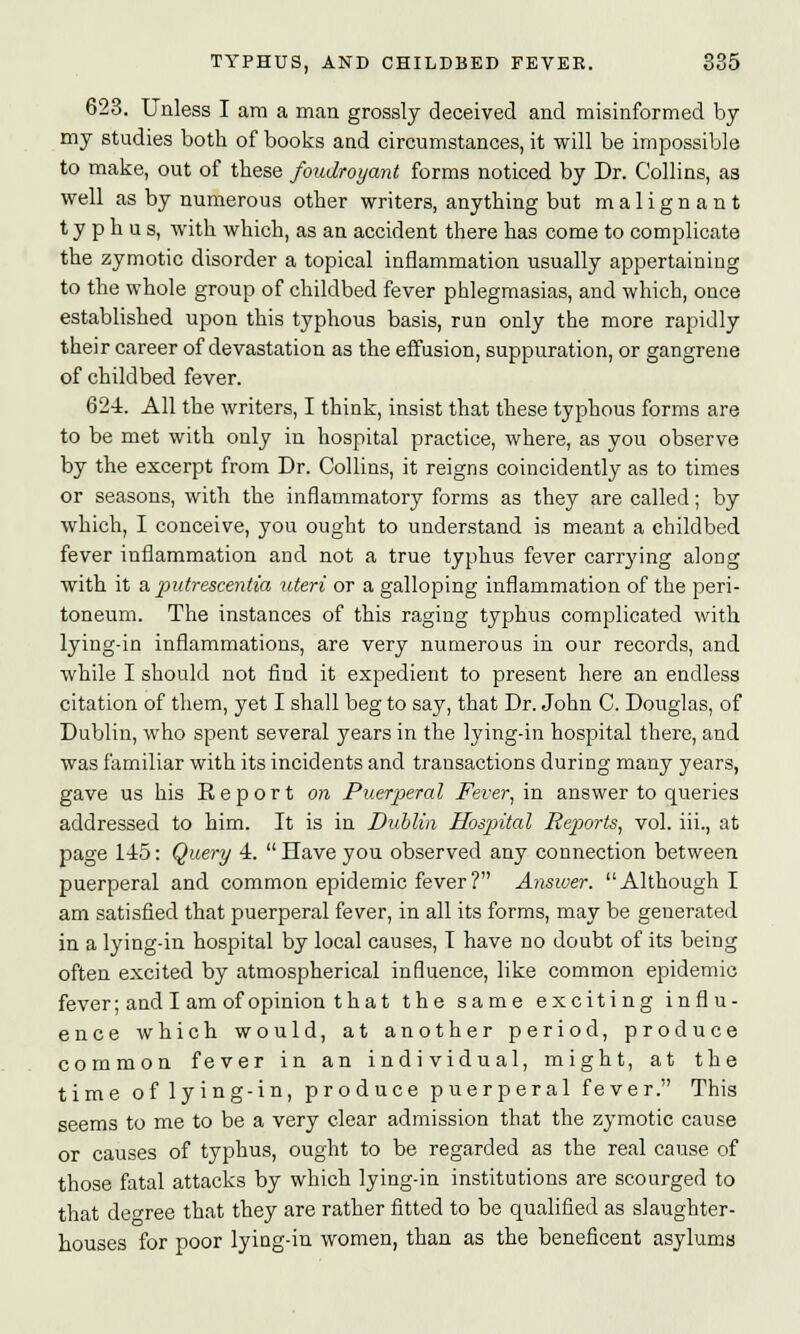 623. Unless I am a man grossly deceived and misinformed by my studies both of books and circumstances, it will be impossible to make, out of these foudroyant forms noticed by Dr. Collins, as well as by numerous other writers, anything but malignant typhus, with which, as an accident there has come to complicate the zymotic disorder a topical inflammation usually appertaining to the whole group of childbed fever phlegmasias, and which, once established upon this typhous basis, run only the more rapidly their career of devastation as the effusion, suppuration, or gangrene of childbed fever. 624. All the writers, I think, insist that these typhous forms are to be met with only in hospital practice, where, as you observe by the excerpt from Dr. Collins, it reigns coincidently as to times or seasons, with the inflammatory forms as they are called; by which, I conceive, you ought to understand is meant a childbed fever inflammation and not a true typhus fever carrying along with it a putrescentia uteri or a galloping inflammation of the peri- toneum. The instances of this raging typhus complicated with lying-in inflammations, are very numerous in our records, and while I should not find it expedient to present here an endless citation of them, yet I shall beg to say, that Dr. John C. Douglas, of Dublin, who spent several years in the lying-in hospital there, and was familiar with its incidents and transactions during many years, gave us his Report on Puerperal Fever, in answer to queries addressed to him. It is in Dublin Hospital Reports, vol. hi., at page 145: Query 4. Have you observed any connection between puerperal and common epidemic fever? Answer. Although I am satisfied that puerperal fever, in all its forms, may be generated in a lying-in hospital by local causes, T have no doubt of its being often excited by atmospherical influence, like common epidemic fever; and I am of opinion that the same exciting influ- ence which would, at another period, produce common fever in an individual, might, at the time of lying-in, produce puerperal fever. This seems to me to be a very clear admission that the zymotic cause or causes of typhus, ought to be regarded as the real cause of those fatal attacks by which lying-in institutions are scourged to that degree that they are rather fitted to be qualified as slaughter- houses for poor lying-in women, than as the beneficent asylums