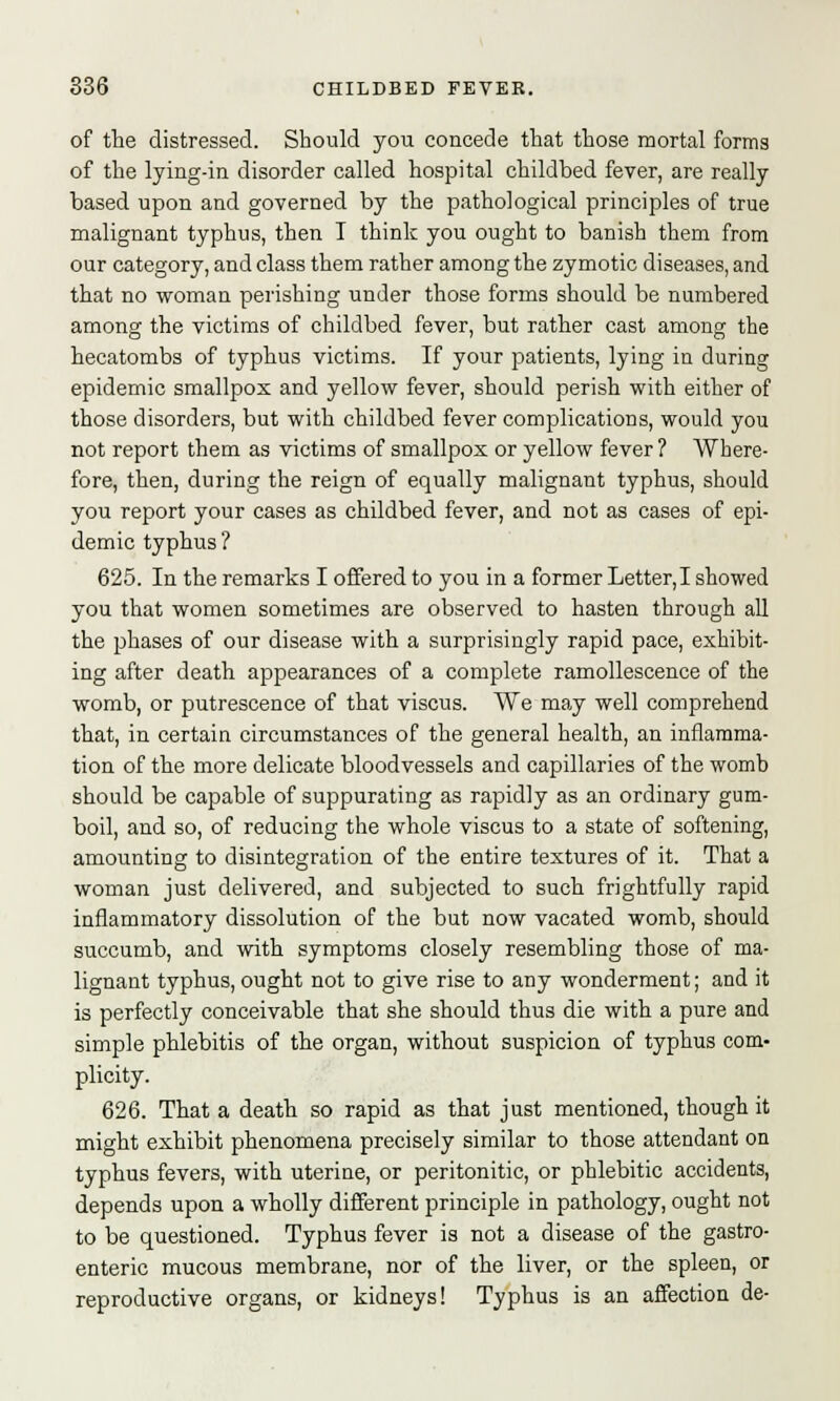 of the distressed. Should you concede that those mortal forms of the lying-in disorder called hospital childbed fever, are really based upon and governed by the pathological principles of true malignant typhus, then T think you ought to banish them from our category, and class them rather among the zymotic diseases, and that no woman perishing under those forms should be numbered among the victims of childbed fever, but rather cast among the hecatombs of typhus victims. If your patients, lying in during epidemic smallpox and yellow fever, should perish with either of those disorders, but with childbed fever complications, would you not report them as victims of smallpox or yellow fever? Where- fore, then, during the reign of equally malignant typhus, should you report your cases as childbed fever, and not as cases of epi- demic typhus ? 625. In the remarks I offered to you in a former Letter, I showed you that women sometimes are observed to hasten through all the phases of our disease with a surprisingly rapid pace, exhibit- ing after death appearances of a complete ramollescence of the womb, or putrescence of that viscus. We may well comprehend that, in certain circumstances of the general health, an inflamma- tion of the more delicate bloodvessels and capillaries of the womb should be capable of suppurating as rapidly as an ordinary gum- boil, and so, of reducing the whole viscus to a state of softening, amounting to disintegration of the entire textures of it. That a woman just delivered, and subjected to such frightfully rapid inflammatory dissolution of the but now vacated womb, should succumb, and with symptoms closely resembling those of ma- lignant typhus, ought not to give rise to any wonderment; and it is perfectly conceivable that she should thus die with a pure and simple phlebitis of the organ, without suspicion of typhus com- plicity. 626. That a death so rapid as that just mentioned, though it might exhibit phenomena precisely similar to those attendant on typhus fevers, with uterine, or peritonitic, or phlebitic accidents, depends upon a wholly different principle in pathology, ought not to be questioned. Typhus fever is not a disease of the gastro- enteric mucous membrane, nor of the liver, or the spleen, or reproductive organs, or kidneys! Typhus is an affection de-