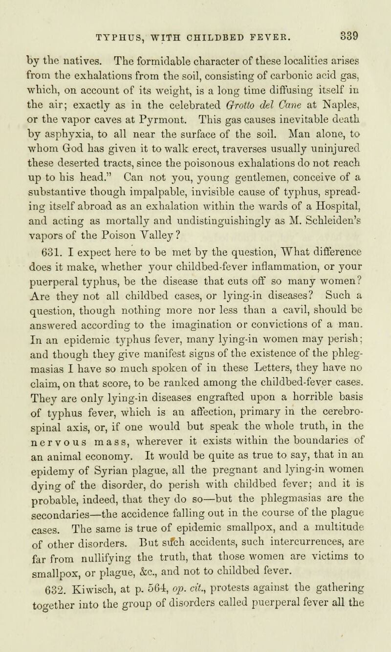 by the natives. The formidable character of these localities arises from the exhalations from the soil, consisting of carbonic acid gas, which, on account of its weight, is a long time diffusing itself in the air; exactly as in the celebrated Grotto del Cane at Naples, or the vapor caves at Pyrmont. This gas causes inevitable death by asphyxia, to all near the surface of the soil. Man alone, to whom God has given it to walk erect, traverses usually uninjured these deserted tracts, since the poisonous exhalations do not reach up to his head. Can not you, young gentlemen, conceive of a substantive though impalpable, invisible cause of typhus, spread- ing itself abroad as an exhalation within the wards of a Hospital, and acting as mortally and undistinguishingly as M. Schleiden's vapors of the Poison Valley ? 631. I expect here to be met by the question, What difference does it make, whether your childbed-fever inflammation, or your puerperal typhus, be the disease that cuts off so many women? Are they not all childbed cases, or lying-in diseases? Such a question, though nothing more nor less than a cavil, should be answered according to the imagination or convictions of a man. In an epidemic typhus fever, many lying-in women may perish; and though they give manifest signs of the existence of the phleg- masias I have so much spoken of in these Letters, they have no claim, on that score, to be ranked among the childbed-fever cases. They are only lying-in diseases engrafted upon a horrible basis of typhus fever, which is an affection, primary in the cerebro- spinal axis, or, if one would but speak the whole truth, in the nervous mass, wherever it exists within the boundaries of an animal economy. It would be quite as true to say, that in an epidemy of Syrian plague, all the pregnant and lying-in women dying of the disorder, do perish with childbed fever; and it is probable, indeed, that they do so—but the phlegmasias are the secondaries—the accidence falling out in the course of the plague cases. The same is true of epidemic smallpox, and a multitude, of other disorders. But su*ch accidents, such intercurrences, are far from nullifying the truth, that those women are victims to smallpox, or plague, &c, and not to childbed fever. 632. Kiwisch, at p. 564, op. cit., protests against the gathering together into the group of disorders called puerperal fever all the