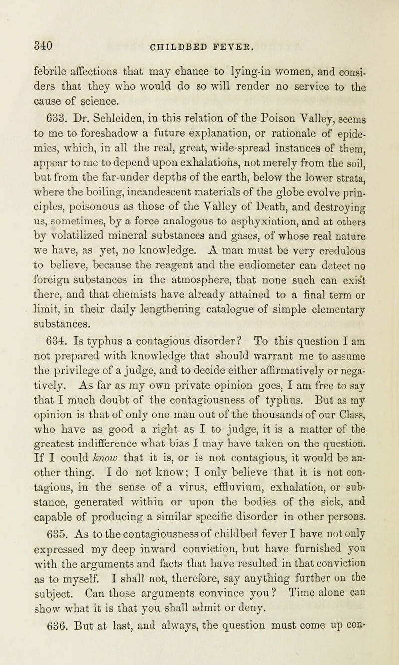 febrile affections that may chance to lying-in women, and consi- ders that they who would do so will render no service to the cause of science. 633. Dr. Schleiden, in this relation of the Poison Valley, seems to me to foreshadow a future explanation, or rationale of epide- mics, which, in all the real, great, wide-spread instances of them, appear to me to depend upon exhalations, not merely from the soil, but from the far-under depths of the earth, below the lower strata, where the boiling, incandescent materials of the globe evolve prin- ciples, poisonous as those of the Valley of Death, and destroying us, sometimes, by a force analogous to asphyxiation, and at others by volatilized mineral substances and gases, of whose real nature we have, as yet, no knowledge. A man must be very credulous to believe, because the reagent and the eudiometer can detect no foreign substances in the atmosphere, that none such can exist there, and that chemists have already attained to a final term or limit, in their daily lengthening catalogue of simple elementary substances. 634. Is typhus a contagious disorder? To this question I am not prepared with knowledge that should warrant me to assume the privilege of a judge, and to decide either affirmatively or nega- tively. As far as my own private opinion goes, I am free to say that I much doubt of the contagiousness of typhus. But as my opinion is that of only one man out of the thousands of our Class, who have as good a right as I to judge, it is a matter of the greatest indifference what bias I may have taken on the question. If I could know that it is, or is not contagious, it would be an- other thing. I do not know; I only believe that it is not con- tagious, in the sense of a virus, effluvium, exhalation, or sub- stance, generated within or upon the bodies of the sick, and capable of producing a similar specific disorder in other persons. 635. As to the contagiousness of childbed fever I have not only expressed my deep inward conviction, but have furnished you with the arguments and facts that have resulted in that conviction as to myself. I shall not, therefore, say anything further on the subject. Can those arguments convince you? Time alone can show what it is that you shall admit or deny. 636. But at last, and always, the question must come up con-