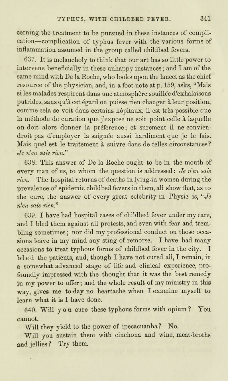 cerning the treatment to be pursued in these instances of compli- cation—complication of typhus fever with the various forms of inflammation assumed in the group called childbed fevers. 637. It is melancholy to think that our art has so little power to intervene beneficially in these unhappy instances; and I am of the same mind with De la Roche, who looks upon the lancet as the chief resource of the physician, and, in a foot-note at p. 159, asks, Mais si les malades respirent dans une atmosphere souillee d'exhalaisons putrides, sans qu'a, cet egard on puisse rien changer aleur position, comme cela se voit dans certains hopitaux, il est tres possible que la mtfthode de curation que j'expose ne soit point celle a laquelle on doit alors donner la preference; et surement il ne convien- droit pas d'employer la saignee aussi hardiment que je le fais. Mais quel est le traitement a suivre dans de telles circonstances? Je tien sais rien. 638. This answer of De la Roche ought to be in the mouth of every man of us, to whom the question is addressed: Je rien sais rien. The hospital returns of deaths in lying-in women during the prevalence of epidemic childbed fevers in them, all show that, as to the cure, the answer of every great celebrity in Physic is, Je rien sais rien 639. I have had hospital cases of childbed fever under my care, and I bled them against all protests, and even with fear and trem- bling sometimes; nor did my professional conduct on those occa- sions leave in my mind any sting of remorse. I have had many occasions to treat typhous forms of childbed fever in the city. I bled the patients, and, though I have not cured all, I remain, in a somewhat advanced stage of life and clinical experience, pro- foundly impressed with the thought that it was the best remedy in my power to offer; and the whole result of my ministry in this way, gives me to-day no heartache when I examine myself to learn what it is I have done. 640. Will you cure these typhous forms with opium ? You cannot. Will they yield to the power of ipecacuanha ? No. Will you sustain them with cinchona and wine, meat-broths and jellies? Try them.