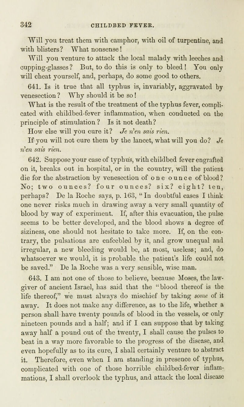 Will you treat them with camphor, with oil of turpentine, and with blisters? What nonsense! Will you venture to attack the local malady with leeches and cupping-glasses? But, to do this is only to bleed! You only will cheat yourself, and, perhaps, do some good to others. 641. Is it true that all typhus is, invariably, aggravated by venesection ? Why should it be so! What is the result of the treatment of the typhus fever, compli- cated with childbed-fever inflammation, when conducted on the principle of stimulation ? Is it not death? How else will you cure it ? Je fUen sais rien. If you will not cure them by the lancet, what will you do? Je fUen sais rien. 642. Suppose your case of typhus, with childbed fever engrafted on it, breaks out in hospital, or in the country, will the patient die for the abstraction by venesection of one ounce of blood? No; two ounces? four ounces? six? eight? ten, perhaps? De la Koche says, p. 163, In doubtful cases I think one never risks much in drawing away a very small quantity of blood by way of experiment. If, after this evacuation, the pulse seems to be better developed, and the blood shows a degree of siziness, one should not hesitate to take more. If, on the con- trary, the pulsations are enfeebled by it, and grow unequal and irregular, a new bleeding would be, at most, useless; and, do whatsoever we would, it is probable the patient's life could not be saved. De la Roche was a very sensible, wise man. 643. I am not one of those to believe, because Moses, the law- giver of ancient Israel, has said that the blood thereof is the life thereof, we must always do mischief by taking some of it away. It does not make any difference, as to the life, whether a person shall have twenty pounds of blood in the vessels, or only nineteen pounds and a half; and if I can suppose that by taking away half a pound out of the twenty, I shall cause the pulses to beat in a way more favorable to the progress of the disease, and even hopefully as to its cure, I shall certainly venture to abstract it. Therefore, even when I am standing in presence of typhus, complicated with one of those horrible childbed-fever inflam- mations, I shall overlook the typhus, and attack the local disease