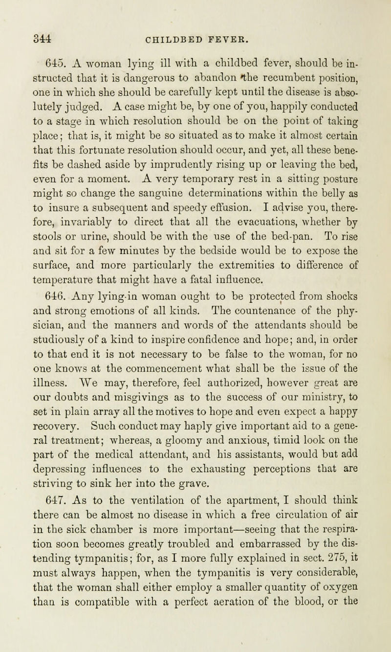 645. A woman lying ill with a childbed fever, should be in- structed that it is dangerous to abandon the recumbent position, one in which she should be carefully kept until the disease is abso- lutely judged. A case might be, by one of you, happily conducted to a stage in which resolution should be on the point of taking place; that is, it might be so situated as to make it almost certain that this fortunate resolution should occur, and yet, all these bene- fits be dashed aside by imprudently rising up or leaving the bed, even for a moment. A very temporary rest in a sitting posture might so change the sanguine determinations within the belly as to insure a subsequent and speedy effusion. I advise you, there- fore, invariably to direct that all the evacuations, whether by stools or urine, should be with the use of the bed-pan. To rise and sit for a few minutes by the bedside would be to expose the surface, and more particularly the extremities to difference of temperature that might have a fatal influence. 646. Any lying-in woman ought to be protected from shocks and strong emotions of all kinds. The countenance of the phy- sician, and the manners and words of the attendants should be studiously of a kind to inspire confidence and hope; and, in order to that end it is not necessary to be false to the woman, for no one knows at the commencement what shall be the issue of the illness. We may, therefore, feel authorized, however great are our doubts and misgivings as to the success of our ministry, to set in plain array all the motives to hope and even expect a happy recovery. Such conduct may haply give important aid to a gene- ral treatment; whereas, a gloomy and anxious, timid look on the part of the medical attendant, and his assistants, would but add depressing influences to the exhausting perceptions that are striving to sink her into the grave. 647. As to the ventilation of the apartment, I should think there can be almost no disease in which a free circulation of air in the sick chamber is more important—seeing that the respira- tion soon becomes greatly troubled and embarrassed by the dis- tending tympanitis; for, as I more fully explained in sect. 275, it must always happen, when the tympanitis is very considerable, that the woman shall either employ a smaller quantity of oxygen than is compatible with a perfect aeration of the blood, or the