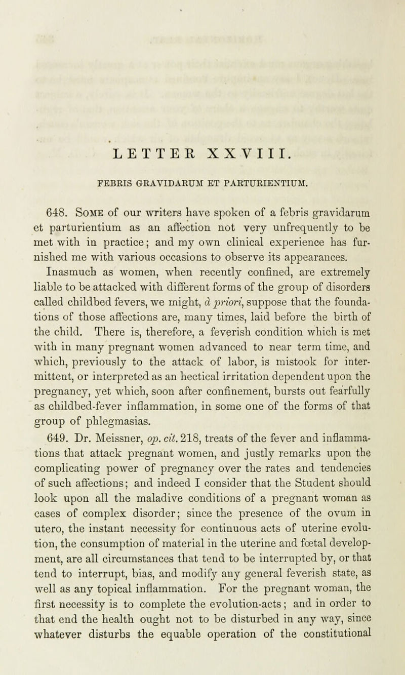 FEBEIS GRAVIDARUM ET PARTURIEXTIUM. 648. Some of our writers have spoken of a febris gravidarum et parturientium as an affection not very unfrequently to be met with in practice; and my own clinical experience has fur- nished me with various occasions to observe its appearances. Inasmuch as women, when recently confined, are extremely liable to be attacked with different forms of the group of disorders called childbed fevers, we might, d priori, suppose that the founda- tions of those affections are, many times, laid before the birth of the child. There is, therefore, a feverish condition which is met with in many pregnant women advanced to near term time, and which, previously to the attack of labor, is mistook for inter- mittent, or interpreted as an hectical irritation dependent upon the pregnancy, yet which, soon after confinement, bursts out fearfully as childbed-fever inflammation, in some one of the forms of that group of phlegmasias. 649. Dr. Meissner, op. cit. 218, treats of the fever and inflamma- tions that attack pregnant women, and justly remarks upon the complicating power of pregnancy over the rates and tendencies of such affections; and indeed I consider that the Student should look upon all the maladive conditions of a pregnant woman as cases of complex disorder; since the presence of the ovum in utero, the instant necessity for continuous acts of uterine evolu- tion, the consumption of material in the uterine and foetal develop- ment, are all circumstances that tend to be interrupted by, or that tend to interrupt, bias, and modify any general feverish state, as well as any topical inflammation. For the pregnant woman, the first necessity is to complete the evolution-acts; and in order to that end the health ought not to be disturbed in any way, since whatever disturbs the equable operation of the constitutional