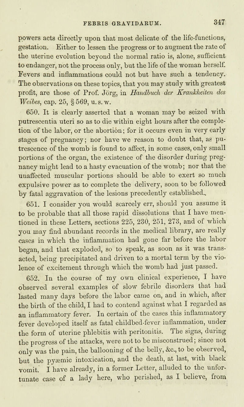 powers acts directly upon that most delicate of the life-functions, gestation. Either to lessen the progress or to augment the rate of the uterine evolution beyond the normal ratio is, alone, sufficient to endanger, not the process only, but the life of the woman herself. Fevers and inflammations could not but have such a tendency. The observations on these topics, that you may study with greatest profit, are those of Prof. Jorg, in Handbuch der Krankheiten des Weibes, cap. 25, § 569, u. s. w. 650. It is clearly asserted that a woman may be seized with putrescentia uteri so as to die within eight hours after the comple- tion of the labor, or the abortion; for it occurs even in very early stages of pregnancy; nor have we reason to doubt that, as pu- trescence of the womb is found to affect, in some cases, only small portions of the organ, the existence of the disorder during preg- nancy might lead to a hasty evacuation of the womb; nor that the unaffected muscular portions should be able to exert so much expulsive power as to complete the delivery, soon to be followed by fatal aggravation of the lesions precedently established., 651. I consider you would scarcely err, should you assume it to be probable that all those rapid dissolutions that I have men- tioned in these Letters, sections 225, 230, 251, 273, and of which you may find abundant records in the medical library, are really cases in which the inflammation had gone far before the labor began, and that exploded, so to speak, as soon as it was trans- acted, being precipitated and driven to a mortal term by the vio- lence of excitement through which the womb had just passed. 652. In the course of my own clinical experience, I have observed several examples of slow febrile disorders that had lasted many days before the labor came on, and in which, after the birth of the child, I had to contend against what I regarded as an inflammatory fever. In certain of the cases this inflammatory fever developed itself as fatal childbed-fever inflammation, under the form of uterine phlebitis with peritonitis. The signs, during the progress of the attacks, were not to be misconstrued; since not only was the pain, the ballooning of the belly, &c, to be observed, but the pya?mic intoxication, and the death, at last, with black vomit. I have already, in a former Letter, alluded to the unfor- tunate case of a lady here, who perished, as I believe, from