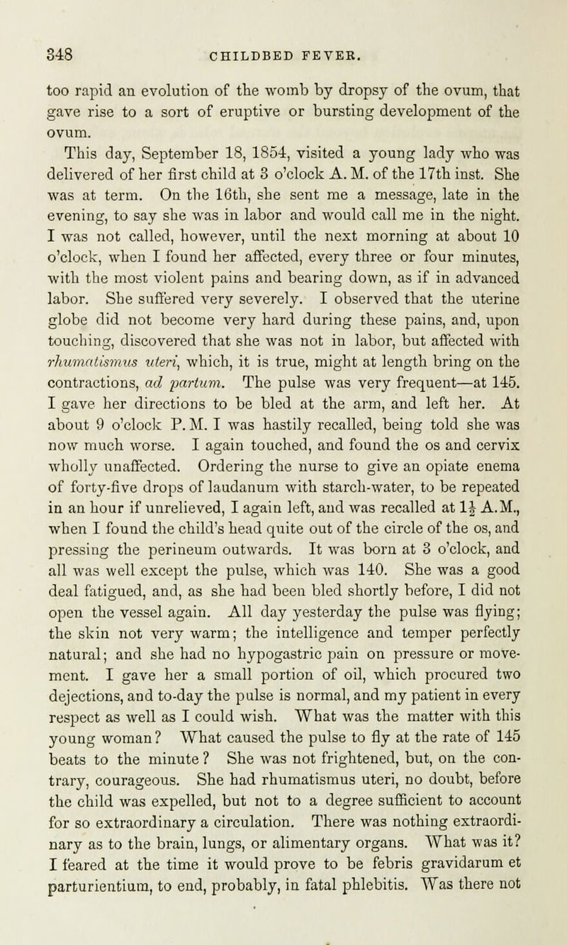 too rapid an evolution of the womb by dropsy of the ovum, that gave rise to a sort of eruptive or bursting development of the ovum. This day, September 18, 1854, visited a young lady who was delivered of her first child at 3 o'clock A. M. of the 17th inst. She was at term. On the 16th, she sent me a message, late in the evening, to say she was in labor and would call me in the night. I was not called, however, until the next morning at about 10 o'clock, when I found her affected, every three or four minutes, with the most violent pains and bearing down, as if in advanced labor. She suffered very severely. I observed that the uterine globe did not become very hard during these pains, and, upon touching, discovered that she was not in labor, but affected with rhumatismus uteri, which, it is true, might at length bring on the contractions, ad partum. The pulse was very frequent—at 145. I gave her directions to be bled at the arm, and left her. At about 9 o'clock P. M. I was hastily recalled, being told she was now much worse. I again touched, and found the os and cervix wholly unaffected. Ordering the nurse to give an opiate enema of forty-five drops of laudanum with starch-water, to be repeated in an hour if unrelieved, I again left, and was recalled at 1J A.M., when I found the child's head quite out of the circle of the os, and pressing the perineum outwards. It was born at 3 o'clock, and all was well except the pulse, which was 140. She was a good deal fatigued, and, as she had been bled shortly before, I did not open the vessel again. All day yesterday the pulse was flying; the skin not very warm; the intelligence and temper perfectly natural; and she had no hypogastric pain on pressure or move- ment. I gave her a small portion of oil, which procured two dejections, and to-day the pulse is normal, and my patient in every respect as well as I could wish. What was the matter with this young woman? What caused the pulse to fly at the rate of 145 beats to the minute ? She was not frightened, but, on the con- trary, courageous. She had rhumatismus uteri, no doubt, before the child was expelled, but not to a degree sufficient to account for so extraordinary a circulation. There was nothing extraordi- nary as to the brain, lungs, or alimentary organs. What was it? I feared at the time it would prove to be febris gravidarum et parturientium, to end, probably, in fatal phlebitis. Was there not