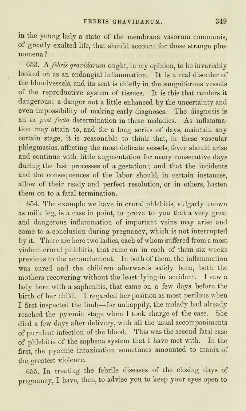 in the young lady a state of the membrana vasorum communis, of greatly exalted life, that should account for those strange phe- nomena? 653. Afebris gravidarum ought, in my opinion, to be invariably looked on as an endaugial inflammation. It is a real disorder of the bloodvessels, and its seat is chiefly in the sanguiferous vessels of the reproductive system of tissues. It is this that renders it dangerous; a danger not a little enhanced by the uncertainty and even impossibility of making early diagnoses. The diagnosis is an ex post facto determination in these maladies. As inflamma- tion may attain to, and for a long series of days, maintain any certain stage, it is reasonable to think that, in these vascular phlegmasias, affecting the most delicate vessels, fever should arise and continue with little augmentation for many consecutive days during the last processes of a gestation; and that the incidents and the consequences of the labor should, in certain instances, allow of their ready and perfect resolution, or in others, hasten them on to a fatal termination. 654. The example we have in crural phlebitis, vulgarly known as milk leg, is a case in point, to prove to you that a very great and dangerous inflammation of important veins may arise and come to a-conclusion during pregnancy, which is not interrupted by it. There are here two ladies, each of whom suffered from a most violent crural phlebitis, that came on in each of them six weeks previous to the accouchement. In both of them, the inflammation was cured and the children afterwards safely born, both the mothers recovering without the least lying-in accident. I saw a lady here with a saphenitis, that came on a few clays before the birth of her child. I regarded her position as most perilous when I first inspected the limb—for unhappily, the malady had already reached the pyasmic stage when I took charge of the case. She died a few days after delivery, with all the usual accompaniments of purulent infection of the blood. This was the second fatal case of phlebitis of the saphena system that I have met with. In the first, the pyemic intoxication sometimes amounted to mania of the greatest violence. 655. In treating the febrile diseases of the closing days of pregnancy, I have, then, to advise you to keep your eyes open to