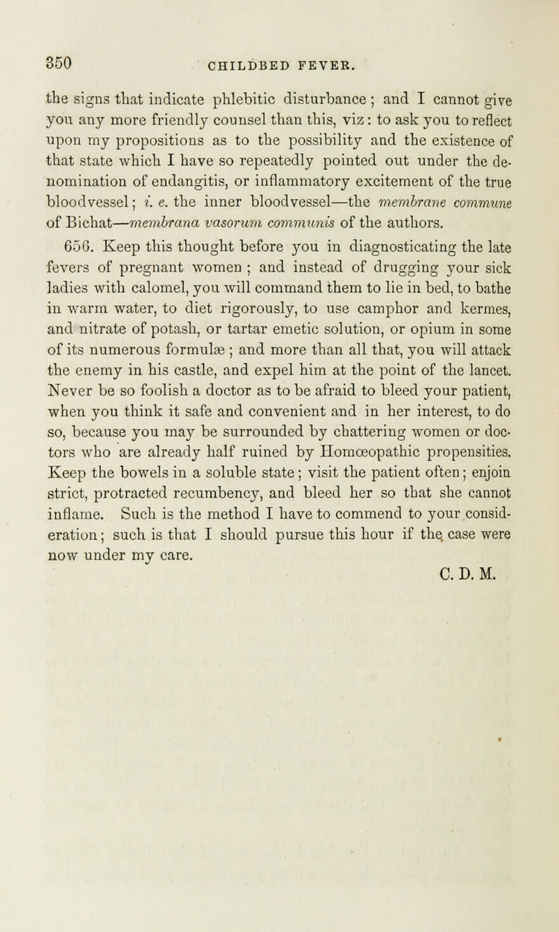 the signs that indicate phlebitic disturbance ; and I cannot give you any more friendly counsel than this, viz: to ask you to reflect upon my propositions as to the possibility and the existence of that state which I have so repeatedly pointed out under the de- nomination of endangitis, or inflammatory excitement of the true bloodvessel; i. e. the inner bloodvessel—the membrane commune of Bichat—membrane/, vasorum communis of the authors. 656. Keep this thought before you in diagnosticating the late fevers of pregnant women ; and instead of drugging your sick ladies with calomel, you will command them to lie in bed, to bathe in warm water, to diet rigorously, to use camphor and kermes, and nitrate of potash, or tartar emetic solution, or opium in some of its numerous formulae ; and more than all that, you will attack the enemy in his castle, and expel him at the point of the lancet. Never be so foolish a doctor as to be afraid to bleed your patient, when you think it safe and convenient and in her interest, to do so, because you may be surrounded by chattering women or doc- tors who are already half ruined by Homoeopathic propensities. Keep the bowels in a soluble state; visit the patient often; enjoin strict, protracted recumbency, and bleed her so that she cannot inflame. Such is the method I have to commend to your consid- eration ; such is that I should pursue this hour if the, case were now under my care. C. D. M.