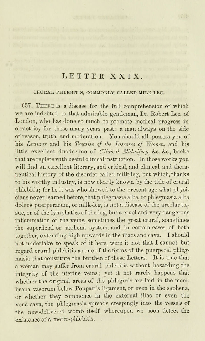 CRURAL PHLEBITIS, COMMONLY CALLED MILK-LEG. 657. There is a disease for the full comprehension of which we are indebted to that admirable gentleman, Dr. Eobert Lee, of London, who has done so much to promote medical progress in obstetricy for these many years past; a man always on the side of reason, truth, and moderation. You should all possess you of his Lectures and his Treatise of the Diseases of Women, and his little excellent duodecimo of Clinical Midwifery, &c. &c, books that are replete with useful clinical instruction. In those works you will find an excellent literary, and critical, and clinical, and thera- peutical history of the disorder called milk-leg, but which, thanks to his worthy industry, is now clearly known by the title of crural phlebitis; for he it was who showed to the present age what physi- cians never learned before, that phlegmasia alba, or phlegmasia alba dolens puerperarum, or milk-leg, is not a disease of the areolar tis- sue, or of the lymphatics of the leg, but a cruel and very dangerous inflammation of the veins, sometimes the great crural, sometimes the superficial or saphena system, and, in certain cases, of both together, extending high upwards in the iliacs and cava. I should not undertake to speak of it here, were it not that I cannot but regard crural phlebitis as one of the forms of the puerperal phleg- masia that constitute the burthen of these Letters. It is true that a woman may suffer from crural phlebitis without hazarding the integrity of the uterine veins; yet it not rarely happens that whether the original areas of the phlogosis are laid in the mem- brana vasorum below Poupart's ligament, or even in the saphena, or whether they commence in the external iliac or even the vena cava, the phlegmasia spreads creepingly into the vessels of the new-delivered womb itself, whereupon we soon detect the existence of a metro-phlebitis. .
