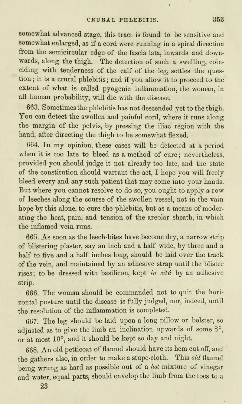 somewhat advanced stage, this tract is found to be sensitive and somewhat enlarged, as if a cord were running in a spiral direction from the semicircular edge of the fascia lata, inwards and down- wards, along the thigh. The detection of such a swelling, coin- ciding with tenderness of the calf of the leg, settles the ques- tion ; it is a crural phlebitis; and if you allow it to proceed to the extent of what is called pyogenic inflammation, the woman, in all human probability, will die with the disease. 663. Sometimes the phlebitis has not descended yet to the thigh. You can detect the swollen and painful cord, where it runs along the margin of the pelvis, by pressing the iliac region with the hand, after directing the thigh to be somewhat flexed. 664. In my opinion, these cases will be detected at a period when it is too late to bleed as a method of cure; nevertheless, provided you should judge it not already too late, and the state of the constitution should warrant the act, I hope you will freely bleed every and any such patient that may come into your hands. But where you cannot resolve to do so, you ought to apply a row of leeches along the course of the swollen vessel, not in the vain hope by this alone, to cure the phlebitis, but as a means of moder- ating the heat, pain, and tension of the areolar sheath, in which the inflamed vein runs. 665. As soon as the leech-bites have become dry, a narrow strip of blistering plaster, say an inch and a half wide, by three and a half to five and a half inches long, should be laid over the track of the vein, and maintained by an adhesive strap until the blister rises; to be dressed with basilicon, kept in situ by an adhesive strip. 666. The woman should be commanded not to quit the hori- zontal posture until the disease is fully judged, nor, indeed, until the resolution of the inflammation is completed. 667. The leg should be laid upon a long pillow or bolster, so adjusted as to give the limb an inclination upwards of some 8°, or at most 10°, and it should be kept so day and night. 668. An old petticoat of flannel should have its hem cut off, and the gathers also, in order to make a stupe-cloth. This old flannel being wrung as hard as possible out of a hot mixture of vinegar and water, equal parts, should envelop the limb from the toes to a 23