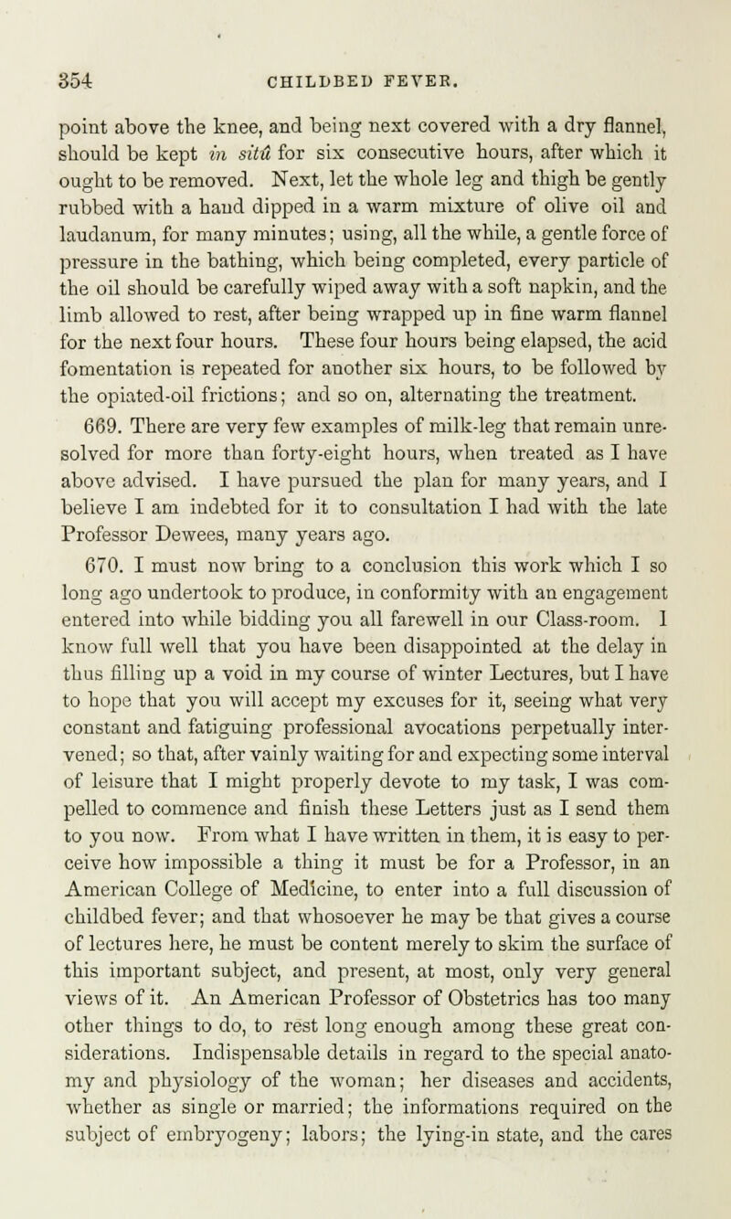 point above the knee, and being next covered with a dry flannel, should be kept in sitH for six consecutive hours, after which it ought to be removed. Next, let the whole leg and thigh be gently rubbed with a hand dipped in a warm mixture of olive oil and laudanum, for many minutes; using, all the while, a gentle force of pressure in the bathing, which being completed, every particle of the oil should be carefully wiped away with a soft napkin, and the limb allowed to rest, after being wrapped up in fine warm flannel for the next four hours. These four hours being elapsed, the acid fomentation is repeated for another six hours, to be followed by the opiated-oil frictions; and so on, alternating the treatment. 669. There are very few examples of milk-leg that remain unre- solved for more than forty-eight hours, when treated as I have above advised. I have pursued the plan for many years, and I believe I am indebted for it to consultation I had with the late Professor Dewees, many years ago. 670. I must now bring to a conclusion this work which I so long ago undertook to produce, in conformity with an engagement entered into while bidding you all farewell in our Class-room. 1 know full well that you have been disappointed at the delay in thus filling up a void in my course of winter Lectures, but I have to hope that you will accept my excuses for it, seeing what very constant and fatiguing professional avocations perpetually inter- vened; so that, after vainly waiting for and expecting some interval of leisure that I might properly devote to my task, I was com- pelled to commence and finish these Letters just as I send them to you now. From what I have written in them, it is easy to per- ceive how impossible a thing it must be for a Professor, in an American College of Medicine, to enter into a full discussion of childbed fever; and that whosoever he may be that gives a course of lectures here, he must be content merely to skim the surface of this important subject, and present, at most, only very general views of it. An American Professor of Obstetrics has too many other things to do, to rest long enough among these great con- siderations. Indispensable details in regard to the special anato- my and physiology of the woman; her diseases and accidents, whether as single or married; the informations required on the subject of embryogeny; labors; the lying-in state, and the cares