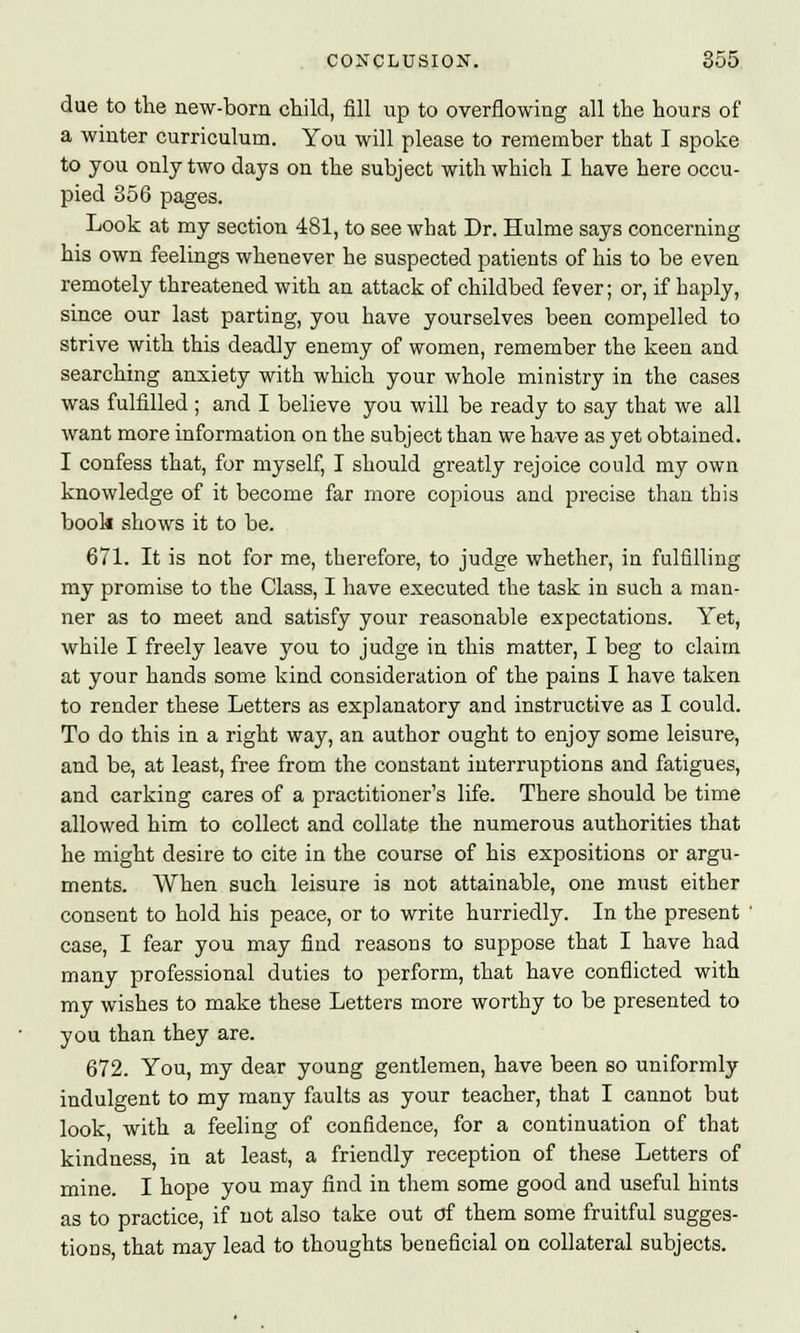 due to the new-born child, fill up to overflowing all the hours of a winter curriculum. You will please to remember that I spoke to you only two days on the subject with which I have here occu- pied 356 pages. Look at my section 481, to see what Dr. Hulme says concerning his own feelings whenever he suspected patients of his to be even remotely threatened with an attack of childbed fever; or, if haply, since our last parting, you have yourselves been compelled to strive with this deadly enemy of women, remember the keen and searching anxiety with which your whole ministry in the cases was fulfilled ; and I believe you will be ready to say that we all want more information on the subject than we have as yet obtained. I confess that, for myself, I should greatly rejoice could my own knowledge of it become far more copious and precise than this book shows it to be. 671. It is not for me, therefore, to judge whether, in fulfilling my promise to the Class, I have executed the task in such a man- ner as to meet and satisfy your reasonable expectations. Yet, while I freely leave you to judge in this matter, I beg to claim at your hands some kind consideration of the pains I have taken to render these Letters as explanatory and instructive as I could. To do this in a right way, an author ought to enjoy some leisure, and be, at least, free from the constant interruptions and fatigues, and carking cares of a practitioner's life. There should be time allowed him to collect and collate the numerous authorities that he might desire to cite in the course of his expositions or argu- ments. When such leisure is not attainable, one must either consent to hold his peace, or to write hurriedly. In the present case, I fear you may find reasons to suppose that I have had many professional duties to perform, that have conflicted with my wishes to make these Letters more worthy to be presented to you than they are. 672. You, my dear young gentlemen, have been so uniformly indulgent to my many faults as your teacher, that I cannot but look with a feeling of confidence, for a continuation of that kindness, in at least, a friendly reception of these Letters of mine. I hope you may find in them some good and useful hints as to practice, if not also take out of them some fruitful sugges- tions, that may lead to thoughts beneficial on collateral subjects.