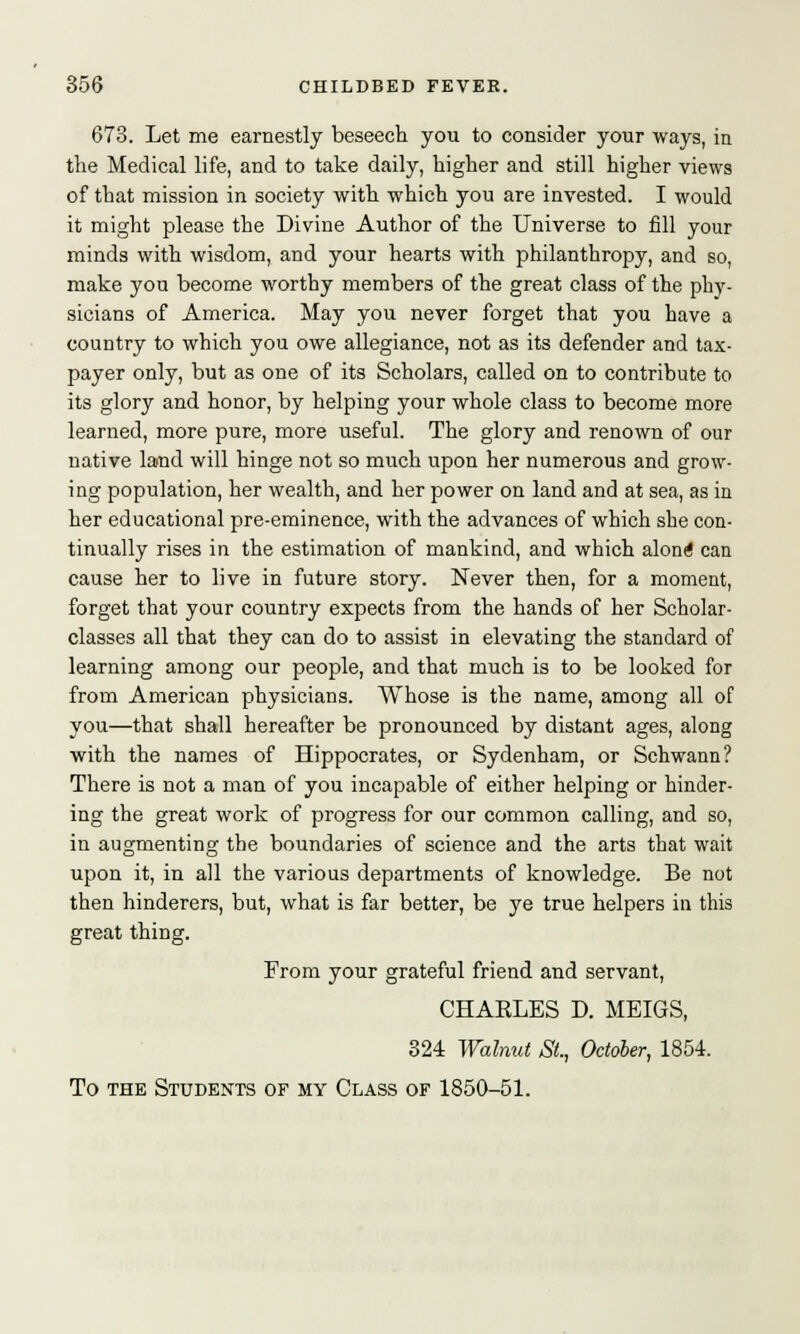 673. Let me earnestly beseech you to consider your ways, in the Medical life, and to take daily, higher and still higher views of that mission in society with which you are invested. I would it might please the Divine Author of the Universe to fill your minds with wisdom, and your hearts with philanthropy, and so, make you become worthy members of the great class of the phy- sicians of America. May you never forget that you have a country to which you owe allegiance, not as its defender and tax- payer only, but as one of its Scholars, called on to contribute to its glory and honor, by helping your whole class to become more learned, more pure, more useful. The glory and renown of our native lamd will hinge not so much upon her numerous and grow- ing population, her wealth, and her power on land and at sea, as in her educational pre-eminence, with the advances of which she con- tinually rises in the estimation of mankind, and which along can cause her to live in future story. Never then, for a moment, forget that your country expects from the hands of her Scholar- classes all that they can do to assist in elevating the standard of learning among our people, and that much is to be looked for from American physicians. Whose is the name, among all of you—that shall hereafter be pronounced by distant ages, along with the names of Hippocrates, or Sydenham, or Schwann? There is not a man of you incapable of either helping or hinder- ing the great work of progress for our common calling, and so, in augmenting the boundaries of science and the arts that wait upon it, in all the various departments of knowledge. Be not then hinderers, but, what is far better, be ye true helpers in this great thing. From your grateful friend and servant, CHAELES D. MEIGS, 324 Walnut St., October, 1854. To the Students of my Class of 1850-51.