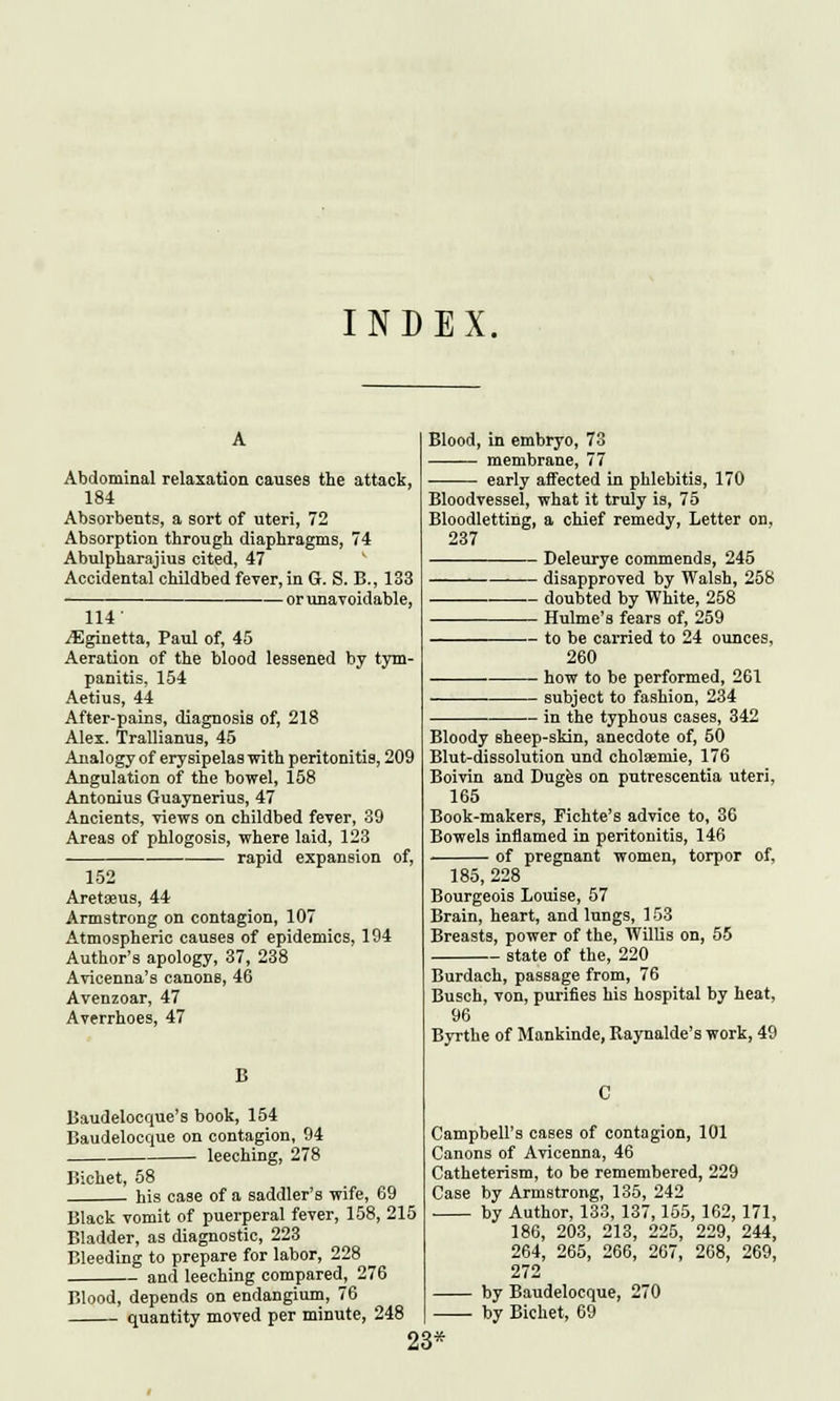 INDEX. Abdominal relaxation causes the attack, 184 Absorbents, a sort of uteri, 72 Absorption through diaphragms, 74 Abulpharajius cited, 47 Accidental childbed fever, in G. S. B., 133 or unavoidable, 114' iEginetta, Paul of, 45 Aeration of the blood lessened by tym- panitis, 154 Aetius, 44 After-pains, diagnosis of, 218 Alex. Trallianus, 45 Analogy of erysipelas with peritonitis, 209 Angulation of the bowel, 158 Antonius Guaynerius, 47 Ancients, views on childbed fever, 39 Areas of phlogosis, where laid, 123 rapid expansion of, 152 Areta?us, 44 Armstrong on contagion, 107 Atmospheric causes of epidemics, 194 Author's apology, 37, 238 Avicenna's canons, 46 Avenzoar, 47 Averrhoes, 47 B Baudelocque's book, 154 Baudelocque on contagion, 94 leeching, 278 Bichet, 58 his case of a saddler's wife, 69 Black vomit of puerperal fever, 158, 215 Bladder, as diagnostic, 223 Bleeding to prepare for labor, 228 and leeching compared, 276 Blood, depends on endangium, 7( quantity moved per minute, 248 Blood, in embryo, 73 membrane, 77 early affected in phlebitis, 170 Bloodvessel, what it truly is, 75 Bloodletting, a chief remedy, Letter on, 237 Deleurye commends, 245 disapproved by Walsh, 258 . doubted by White, 258 Hulme's fears of, 259 to be carried to 24 ounces, 260 how to be performed, 261 subject to fashion, 234 in the typhous cases, 342 Bloody sheep-skin, anecdote of, 50 Brut-dissolution und cholaemie, 176 Boivin and Duges on putrescentia uteri, 165 Book-makers, Fichte's advice to, 36 Bowels inflamed in peritonitis, 146 of pregnant women, torpor 185, 228 Bourgeois Louise, 57 Brain, heart, and lungs, 153 Breasts, power of the, Willis on, 55 state of the, 220 of, Burdach, passage from, 76 Busch, von, purifies his hospital by heat, 96 Byrthe of Mankinde, Raynalde's work, 49 Campbell's eases of contagion, 101 Canons of Avicenna, 46 Catheterism, to be remembered, 229 Case by Armstrong, 135, 242 by Author, 133, 137,155, 162, 171, 186, 203, 213, 225, 229, 244, 264, 265, 266, 267, 268, 269, 272 by Baudelocque, 270 by Bichet, 69 23*